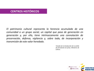 CENTROS HISTÓRICOS
El patrimonio cultural representa la herencia acumulada de una
comunidad o un grupo social, un capital que pasa de generación en
generación y, por ello, tiene intrínsecamente una connotación de
preservación, defensa, vigilancia y, sobre todo, de incorporación y
transmisión de este valor heredado.
Tomado de la introducción de la cartilla
de formulación de pemp. Ministerio de
Cultura.
 