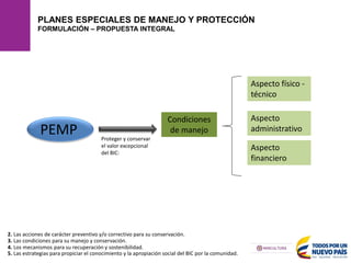 PLANES ESPECIALES DE MANEJO Y PROTECCIÓN
FORMULACIÓN – PROPUESTA INTEGRAL
2. Las acciones de carácter preventivo y/o correctivo para su conservación.
4. Los mecanismos para su recuperación y sostenibilidad.
5. Las estrategias para propiciar el conocimiento y la apropiación social del BIC por la comunidad.
3. Las condiciones para su manejo y conservación.
Condiciones
de manejo
PEMP
Aspecto físico -
técnico
Aspecto
administrativo
Aspecto
financiero
Proteger y conservar
el valor excepcional
del BIC:
 