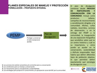 PLANES ESPECIALES DE MANEJO Y PROTECCIÓN
FORMULACIÓN – PROPUESTA INTEGRAL
2. Las acciones de carácter preventivo y/o correctivo para su conservación.
4. Los mecanismos para su recuperación y sostenibilidad.
5. Las estrategias para propiciar el conocimiento y la apropiación social del BIC por la comunidad.
3. Las condiciones para su manejo y conservación.
Plan de
divulgación
PEMP
El plan de divulgación
comienza desde PROCESO
DE PARTICIPACIÓN Y
COMUNICACIÓN CON LA
COMUNIDAD. Incluye como
productos: talleres,
campañas de reconocimiento
y sensibilización dirigidos a la
comunidad. Afiches, cuñas
radiales, recorridos, carreras
de observación, y en la
entrega del PEMP a la
comunidad, la inauguración
de una exposición fotográfica
que sensibilice sobre qué es
un centro histórico y cuál es
su importancia, y cómo
puedo yo ayudar en la
conservación, sostenibilidad
y disfrute responsable. Aquí
habría que definir diferentes
tipos de población objetivo,
lo que permitirá definir
exactamente qué estrategia
de divulgación usar.
Proteger y conservar
el valor excepcional
del BIC:
 
