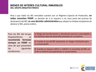 BIENES DE INTERÉS CULTURAL INMUEBLES
DEL GRUPO ARQUITECTÓNICO
Pese a que todos los BIC inmuebles cuentan con un Régimen Especial de Protección, no
todos necesitan PEMP. La decisión de si lo requiere o no, hace parte del proceso de
declaratoria del BIC; es una decisión administrativa que adopta la entidad competente de
declarar el BIC, previo análisis.
1. Riesgo de transformación o demolición parcial o total debido a
los distintos tipos de desarrollo previstos en su entorno.
2. Cuando el uso del BIC represente un riesgo o limitación para
su conservación.
3. Cuando se requiera definir o redefinir la normativa del BIC y/o
la de su entorno para garantizar su conservación.
Para los BIC del Grupo
Arquitectónico se
recomienda formular
siempre un PEMP en
caso de que presenten
las siguientes
condiciones:
 