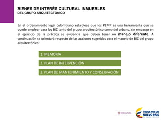 BIENES DE INTERÉS CULTURAL INMUEBLES
DEL GRUPO ARQUITECTÓNICO
En el ordenamiento legal colombiano establece que los PEMP es una herramienta que se
puede emplear para los BIC tanto del grupo arquitectónico como del urbano, sin embargo en
el ejercicio de la práctica se evidencia que deben tener un manejo diferente. A
continuación se orientará respecto de las acciones sugeridas para el manejo de BIC del grupo
arquitectónico:
1. MEMORIA
2. PLAN DE INTERVENCIÓN
3. PLAN DE MANTENIMIENTO Y CONSERVACIÓN
 