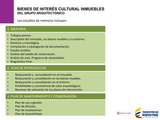 BIENES DE INTERÉS CULTURAL INMUEBLES
DEL GRUPO ARQUITECTÓNICO
1. MEMORIA
Los estudios de memoria incluyen:
• Trabajos previos.
• Descriptiva del inmueble, sus bienes muebles y su entorno.
• Histórica y cronológica.
• Compilación y catalogación de documentación.
• Estudio Jurídico.
• Análisis del estado de conservación.
• Análisis de usos. Programa de necesidades.
• Diagnostico Final.
2. PLAN DE INTERVENCIÓN
• Restauración y consolidación en el inmueble.
• Restauración y consolidación en los bienes muebles.
• Restauración y consolidación en el entorno.
• Posibilidades y conveniencia de catas arqueológicas.
• Resumen de valoración de los planes de intervención.
3. PLAN DE MANTENIMIENTO Y CONSERVACIÓN
• Plan de uso y gestión.
• Plan de difusión.
• Plan de Instalaciones.
• Plan de Accesibilidad.
 