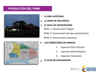 PRODUCTOS DEL PEMP
EL ÁREA AFECTADA
LA ZONA DE INFLUENCIA
EL NIVEL DE INTERVENCIÓN
LAS CONDICIONES DE MANEJO
EL PLAN DE DIVULGACIÓN
1. Aspectos Físico Técnicos
2. Aspectos Administrativos
3. Aspectos Financieros
NIVEL 1. Conservación integral
NIVEL 2. Conservación del tipo arquitectónico.
NIVEL 3. Conservación contextual.
1.
2.
3.
4.
5.
 
