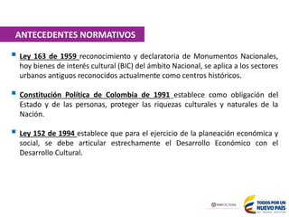  Ley 163 de 1959 reconocimiento y declaratoria de Monumentos Nacionales,
hoy bienes de interés cultural (BIC) del ámbito Nacional, se aplica a los sectores
urbanos antiguos reconocidos actualmente como centros históricos.
 Constitución Política de Colombia de 1991 establece como obligación del
Estado y de las personas, proteger las riquezas culturales y naturales de la
Nación.
 Ley 152 de 1994 establece que para el ejercicio de la planeación económica y
social, se debe articular estrechamente el Desarrollo Económico con el
Desarrollo Cultural.
ANTECEDENTES NORMATIVOS
 