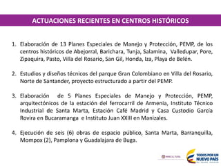 1. Elaboración de 13 Planes Especiales de Manejo y Protección, PEMP, de los
centros históricos de Abejorral, Barichara, Tunja, Salamina, Valledupar, Pore,
Zipaquira, Pasto, Villa del Rosario, San Gil, Honda, Iza, Playa de Belén.
2. Estudios y diseños técnicos del parque Gran Colombiano en Villa del Rosario,
Norte de Santander, proyecto estructurado a partir del PEMP.
3. Elaboración de 5 Planes Especiales de Manejo y Protección, PEMP,
arquitectónicos de la estación del ferrocarril de Armenia, Instituto Técnico
Industrial de Santa Marta, Estación Café Madrid y Casa Custodio García
Rovira en Bucaramanga e Instituto Juan XXIII en Manizales.
4. Ejecución de seis (6) obras de espacio público, Santa Marta, Barranquilla,
Mompox (2), Pamplona y Guadalajara de Buga.
ACTUACIONES RECIENTES EN CENTROS HISTÓRICOS
 