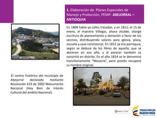 El centro histórico del municipio de
Abejorral declarado mediante
Resolución 619 de 2002 Monumento
Nacional (Hoy Bien de Interés
Cultural del ámbito Nacional).
En 1808 había ya calles trazadas, y en 1811, el 15 de
enero, el maestro Villegas, ahora alcalde, otorgó
escritura de planeamiento y donación a favor de los
vecinos, distribuyendo solares para iglesia, plaza,
escuela y casa consistorial. En 1812 ya era parroquia,
según se deduce de los libros de aquella, que se
abrieron en ese año, y al parecer también se
convirtió en distrito. En el año 1814 se le denominó
transitoriamente “Mesenia”, pero pronto recuperó
su nombre original.
1. Elaboración de Planes Especiales de
Manejo y Protección, PEMP- ABEJORRAL –
ANTIOQUIA
 