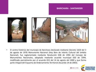 • El centro histórico del municipio de Barichara declarado mediante Decreto 1654 del 3
de agosto de 1978 Monumento Nacional (Hoy Bien de Interés Cultural del ámbito
Nacional), fue reglamentado mediante Resolución 038 de 1994 del Consejo de
Monumentos Nacionales, adoptada mediante acuerdo municipal 020 de 1994,
modificado parcialmente por el acuerdo 015 del 14 de agosto del 2000 y que forma
parte integral del Esquema de Ordenamiento Territorial (Acuerdo 14 de 2003).
BARICHARA - SANTANDER
 