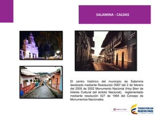 El centro histórico del municipio de Salamina
declarado mediante Resolución 0087 del 2 de febrero
del 2005 de 2002 Monumento Nacional (Hoy Bien de
Interés Cultural del ámbito Nacional), reglamentado
mediante resolución 027 de 1994 del Consejo de
Monumentos Nacionales.
SALAMINA - CALDAS
 
