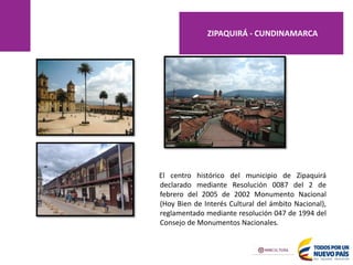 El centro histórico del municipio de Zipaquirá
declarado mediante Resolución 0087 del 2 de
febrero del 2005 de 2002 Monumento Nacional
(Hoy Bien de Interés Cultural del ámbito Nacional),
reglamentado mediante resolución 047 de 1994 del
Consejo de Monumentos Nacionales.
ZIPAQUIRÁ - CUNDINAMARCA
 