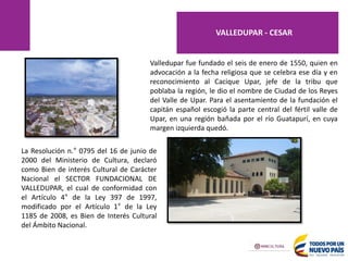 Valledupar fue fundado el seis de enero de 1550, quien en
advocación a la fecha religiosa que se celebra ese día y en
reconocimiento al Cacique Upar, jefe de la tribu que
poblaba la región, le dio el nombre de Ciudad de los Reyes
del Valle de Upar. Para el asentamiento de la fundación el
capitán español escogió la parte central del fértil valle de
Upar, en una región bañada por el río Guatapurí, en cuya
margen izquierda quedó.
La Resolución n.° 0795 del 16 de junio de
2000 del Ministerio de Cultura, declaró
como Bien de interés Cultural de Carácter
Nacional el SECTOR FUNDACIONAL DE
VALLEDUPAR, el cual de conformidad con
el Artículo 4° de la Ley 397 de 1997,
modificado por el Artículo 1° de la Ley
1185 de 2008, es Bien de Interés Cultural
del Ámbito Nacional.
VALLEDUPAR - CESAR
 