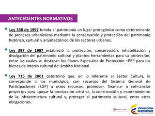  Ley 388 de 1997 brinda al patrimonio un lugar protagónico como determinante
de procesos urbanísticos mediante la conservación y protección del patrimonio
histórico, cultural y arquitectónico de los sectores urbanos.
 Ley 397 de 1997 estableció la protección, conservación, rehabilitación y
divulgación del patrimonio cultural y planteo herramientas para su protección,
entre las cuales se destacan los Planes Especiales de Protección –PEP para los
bienes de interés cultural del ámbito Nacional.
 Ley 715 de 2001 determinó que, en lo referente al Sector Cultura, le
corresponde a los municipios, con recursos del Sistema General de
Participaciones (SGP) u otros recursos, promover, financiar o cofinanciar
proyectos para apoyar la producción artística, la construcción y mantenimiento
de la infraestructura cultural y, proteger el patrimonio cultural, entre otras
obligaciones.
ANTECEDENTES NORMATIVOS
 