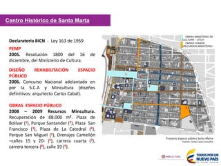 Declaratoria BICN - Ley 163 de 1959
PEMP
2005. Resolución 1800 del 16 de
diciembre, del Ministerio de Cultura.
DISEÑO REHABILITACIÓN ESPACIO
PÚBLICO
2006. Concurso Nacional adelantado en
por la S.C.A y Mincultura (diseños
definitivos: arquitecto Carlos Cabal).
OBRAS ESPACIO PÚBLICO
2008 – 2009 Recursos Mincultura.
Recuperación de 88.000 m2. Plaza de
Bolívar (1), Parque Santander (2), Plaza San
Francisco (3), Plaza de La Catedral (4),
Parque San Miguel (5), Drenajes Camellón
–calles 15 y 20- (6), carrera cuarta (7),
carrera tercera (8), calle 19 (9).
Centro Histórico de Santa Marta
OBRAS MINISTERIO DE
CULTURA - UTCH
OBRAS FONADE
(RECURSOS MINISTERIO
1
2
3
4
Proyecto espacio público Santa Marta
Fuente: Carlos Cabal Consultor
8
9
5
8
6
6
7
 
