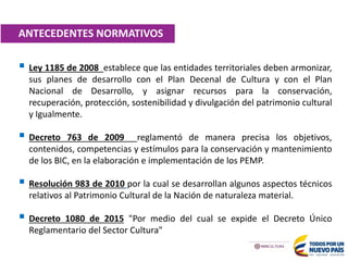  Ley 1185 de 2008 establece que las entidades territoriales deben armonizar,
sus planes de desarrollo con el Plan Decenal de Cultura y con el Plan
Nacional de Desarrollo, y asignar recursos para la conservación,
recuperación, protección, sostenibilidad y divulgación del patrimonio cultural
y Igualmente.
 Decreto 763 de 2009 reglamentó de manera precisa los objetivos,
contenidos, competencias y estímulos para la conservación y mantenimiento
de los BIC, en la elaboración e implementación de los PEMP.
 Resolución 983 de 2010 por la cual se desarrollan algunos aspectos técnicos
relativos al Patrimonio Cultural de la Nación de naturaleza material.
 Decreto 1080 de 2015 "Por medio del cual se expide el Decreto Único
Reglamentario del Sector Cultura"
ANTECEDENTES NORMATIVOS
 