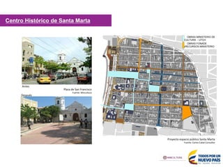 OBRAS MINISTERIO DE
CULTURA - UTCH
OBRAS FONADE
(RECURSOS MINISTERIO
3
Proyecto espacio público Santa Marta
Fuente: Carlos Cabal Consultor
Plaza de San Francisco
Fuente: Mincultura
Antes
Después
Centro Histórico de Santa Marta
 