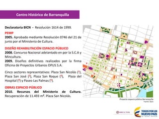 OBRAS MINISTERIO DE
CULTURA - UTCH
OBRAS FONADE
(RECURSOS MINISTERIO
5
Proyecto espacio público Barranquilla
Fuente: Opus
Plaza de San Francisco
Fuente: Mincultura
Antes
Después
Declaratoria BICN - Resolución 1614 de 1999.
PEMP
2005. Aprobado mediante Resolución 0746 del 21 de
junio por el Ministerio de Cultura.
DISEÑO REHABILITACIÓN ESPACIO PÚBLICO
2008. Concurso Nacional adelantado en por la S.C.A y
Mincultura.
2009. Diseños definitivos realizados por la firma
Oficina de Proyectos Urbanos OPUS S.A.
Cinco sectores representativos: Plaza San Nicolás (1),
Plaza San José (2), Plaza San Roque (3), Plaza del
Hospital (4) y Paseo Las Palmas (5).
OBRAS ESPACIO PÚBLICO
2010. Recursos del Ministerio de Cultura.
Recuperación de 11.493 m2. Plaza San Nicolás.
2
4
3
1
5
Centro Histórico de Barranquilla
 