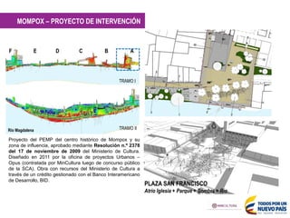 A
B
C
D
E
F
F
G
H
I
J
K
Río Magdalena TRAMO II
MOMPOX – PROYECTO DE INTERVENCIÓN
PLAZA SAN FRANCISCO
Atrio Iglesia + Parque + Sombra + Río
Proyecto del PEMP del centro histórico de Mompox y su
zona de influencia, aprobado mediante Resolución n.º 2378
del 17 de noviembre de 2009 del Ministerio de Cultura.
Diseñado en 2011 por la oficina de proyectos Urbanos –
Opus (contratada por MinCultura luego de concurso público
de la SCA). Obra con recursos del Ministerio de Cultura a
través de un crédito gestionado con el Banco Interamericano
de Desarrollo, BID.
TRAMO I
 