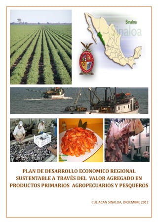 PLAN DE DESARROLLO ECONOMICO REGIONAL
SUSTENTABLE A TRAVÉS DEL VALOR AGREGADO EN
PRODUCTOS PRIMARIOS AGROPECUARIOS Y PESQUEROS
CULIACAN SINALOA, DICIEMBRE 2012
 