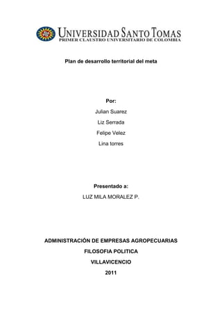 Plan de desarrollo territorial del meta<br /> <br />Por: <br />Julian Suarez <br />Liz Serrada<br />Felipe Velez  <br />Lina torres <br />Presentado a: <br />LUZ MILA MORALEZ P.<br />ADMINISTRACIÓN DE EMPRESAS AGROPECUARIAS<br />FILOSOFIA POLITICA <br />VILLAVICENCIO <br />2011<br />Actividad segundo corte  <br />2-      Conseguir el Plan de Desarrollo del Departamento del Meta.<br />a-     Describir la misión y visión del mismo.<br />Misión<br />El Plan de Salud Territorial, como elemento constitutivo del Plan de Desarrollo “UNIDOS GANA EL META”, desarrolla las acciones individuales y colectivas en los ejes de aseguramiento, prestación y desarrollo de servicios de salud, promoción social, salud pública, prevención, vigilancia y control de riesgos profesionales y de emergencias y desastres, de manera  organizada y articulada intra e intersectorialmente con participación social y con los recursos humanos, técnicos y financieros necesarios buscando para su población el mejoramiento de la calidad de vida que potencialice su desarrollo, competitividad y productividad.<br />Visión<br />El Plan de Salud Territorial para el 2011 será una herramienta estratégica que le permitirá al Departamento del Meta ser un territorio más humano e incluyente, competitivo e innovador, ordenado y sostenible, colectivo, creíble y estratégico caracterizado por una cultura de salud que involucre individuos, comunidades y la sociedad en su conjunto, integrando el trabajo intersectorial e interinstitucional en un proceso orientado al desarrollo integral de su potencial humano.<br />b-    Identificar 2 políticas públicas que estén relacionadas con su carrera.<br />1. ESTRATEGIA MEJORAMIENTO DE ACCESO A LOS SERVICIOS Y AL<br />BENEFICIO DE INVERSIÓN PÚBLICA.<br />Se pretende que la comunidad tenga la oportunidad, en equidad de acceder a los beneficios de la inversión pública, expresados en los diversos objetivos de cada uno de los programas, esto de manera especial con los relacionados en la dimensión social del Plan.<br />Con la aplicación de esta estrategia se cumple con el propósito de ubicar a la persona como factor central del direccionamiento de las decisiones de inversión pública. Al cubrir a todas y todos los metenses con las acciones de intervención, se distribuye de manera equitativa los beneficios y oportunidades derivados de la acción de Gobierno.<br />En la dimensión social, el construir las condiciones para que los metenses tengan acceso, uso y disfrute de los servicios y propuestas de inversión, será el propósito que anime a las instituciones relacionadas en el compromiso de equidad y desarrollo integral para todos.<br />1.1 DESARROLLO SOCIAL CON PERSPECTIVA DE DERECHOS<br />1.1.1 PROGRAMA SISTEMA INTERSECTORIAL DE POLÍTICA SOCIAL Y<br />DE PARTICIPACIÓN<br />En el engranaje del fortalecimiento del sistema inter-sectorial de política social y de participación se estructura un trabajo basado en la creación y fortalecimiento de las organizaciones sociales que promueven  sus derechos<br />Para consolidar el desarrollo social con perspectiva de derechos se presentan las estrategias, programas, subprogramas, metas e inversión para la consolidación del Plan de Desarrollo “Unidos Gana el Meta”. a la participación como entes de desarrollo social; la consolidación y articulación de las redes sociales, de apoyo, financieras y de beneficiarios como entidades y personas conectadas entre sí que permiten articular acciones según reglas definidas para implementar alianzas, ampliar la posibilidad de compartir información, cofinanciar recursos, aprender y colaborar con metodologías, sensibilizar a la opinión pública en el cumplimiento de las agendas inter-sectoriales, entendidas como un instrumento para facilitar el intercambio y la negociación colectiva de intereses y acciones de los diversos sectores para construir y consolidar propuestas, con ejes transversales en todos los sectores, evidenciando así el accionar inter-sectorial en la garantía de derechos.<br />Con este propósito se desarrollarán acciones como la implementación de intervención para prevención, desestimulación y erradicación progresiva del trabajo infantil en las zonas urbanas y rurales, atención integral a adolescentes en condición de vulnerabilidad, capacitación especializada a funcionarios y personas que atienden poblaciones especiales sujetos de derechos, atención de servicios especializados, capacitación para grupos étnicos, gestión del desarrollo social, dotación para programas sociales y comunitarios y fortalecimiento de la participación ciudadana, apoyo a programas dirigidos a víctimas y desvinculación de grupos irregulares y en conflicto con la ley penal, apoyo de actividades complementarias para la participación y recuperación en salud, valores, recreación garantizando derechos de los infantes y adolescentes del Meta, apoyo a la equiparación de las oportunidades con el concurso de la familia, la sociedad y el Estado, apoyo al proceso de habilitación y rehabilitación integral, apoyo a la construcción de entornos protectores y prevención de la discapacidad, acciones complementarias de seguridad alimentaria, fortalecimiento de proyectos productivos y de laborterapia en los municipios, apoyo al programa nuevo comienzo otro motivo para vivir, apoyo a encuentros poblacionales, apoyo para la implementación de proyectos productivos, de patrimonio de cultura y de desarrollo, acciones de complementariedad para la estabilización socio-económica, apoyo a la atención humanitaria, acciones de complementariedad para la atención integral de la población en condición de desplazamiento, apoyo a la estrategia Red Juntos, acciones complementarias de promoción de derechos sexuales y reproductivos en la familia, fortalecimiento del programa HAZ PAZ, fortalecimiento del sistema de protección social para las familias vulnerables, acciones complementarias para la infraestructura social y comunitaria, acciones complementarias para atención de personas privadas de la libertad e inclusión social de sus familias, apoyo para la realización de encuentros sociales, deportivos y recreativos relacionados con el derechos a la participación, fortalecimiento de la participación ciudadana, apoyo a organizaciones sociales, fortalecimiento institucional y participación en política, educación y cultura, entre otras acciones.<br />c-     Identificar las dependencias que están a cargo de la ejecución de esas políticas públicas, puede ser una secretaría, ministerio u otra dependencia gubernamental.<br />Secretario Privado Hernán Alexis Gómez Niño<br />Secretaria de Gobierno Ángela María Moreno Neira<br />Secretaria de Recurso Humano y Desarrollo<br />Organizacional Ludy Aydee Carvajal Rincón<br />Secretario Financiero y Administrativo Juan Carlos Nariño Gómez<br />Director Instituto de Desarrollo del Meta Omar Orlando Aguilera<br />González.<br />Secretario de Agricultura Javier Aníbal Rojas Parra<br />Secretaria de Educación Malely Zárate Hernández<br />Secretario de Prensa Luis Fernando Lengua<br />Hernández<br />Gerente Ambiental Gabriel Felipe Suescún<br />Torres<br />Secretaria Social y de Participación Helena María Flórez Moreno<br />Secretario de Planeación y Desarrollo<br />Territorial William Fernando Romero<br />Torres<br />Secretaria de Salud Carmen Sofía Motta<br />Sepúlveda<br />Directora Unidad de Licores del Meta Jenny Rubiela Mancera C.<br />Gerente Empresa Lotería del Meta Magdalena González Rojas<br />Director Instituto de Turismo del Meta Hebert Balaguera Pardo<br />Director Instituto de Cultura Rodrigo Torres Hernández<br />Gerente Hospital Departamental Alix Mónica González R.<br />Gerente IDERMETA Hugo Armando Velásquez R.<br />Gerente Hospital Departamental de Granada Jesús Emilio Rosado Saravia<br />Director Instituto de Tránsito Departamental José Alejandro Mora H.<br />Gerente EDESA José Edgar Patarroyo<br />Gerente ESE Ana Zenit Argote Pérez<br />Jefe Oficina Asesora Jurídica Eduardo Yandú Merchán L.<br />Gerente de Vivienda Edgar Augusto Jara Guevara<br />Gerente CASABE Luz Melba Gutiérrez Clavijo<br />Jefe Oficina Promotora de Paz Claudia Rujeles Flores de<br />Jara<br />Asesor del Despacho de Control Interno Flor María Baquero Soler<br />Gerente IRACÁ Luis Eduardo Rojas Cruz<br />Asesora Área de Asuntos Disciplinarios Martha Janeth Carillo Beltrán<br />Directora Relaciones Públicas Magda Giovanna Lobo Ortiz<br />d-    Consultar en esa dependencia la misión o visión propia de ella.<br />Misión<br />La Gobernación del Meta, como entidad territorial, promueve el desarrollo económico, social, los derechos humanos y la gestión ambiental en todos sus municipios, garantizando el bienestar integral de la comunidad metense, dando cumplimiento a los principios, derechos y deberes constitucionales y legales, contando con un capital humano competente y comprometido.<br />Visión<br />El departamento del Meta en el año 2020 dispondrá de una gobernación modelo de gestión pública que cuente con los recursos humanos, físicos, tecnológicos y de información necesarios para optimizar continuamente la calidad de los procesos y servicios; que atienda las exigencias de la globalización, que vele por el desarrollo integral de su población y que articule las políticas públicas con inclusión social; para hacer del departamento un generador de riqueza, equitativo, innovador, productivo y competitivo, buscando satisfacer las necesidades de la comunidad por medio de la identidad, transparencia, eficacia, eficiencia y efectividad.<br />Política de Calidad<br />En la gobernación del Meta nos comprometemos a atender las necesidades y expectativas de la comunidad promoviendo el desarrollo económico, social, los derechos humanos y la gestión ambiental en todos los municipios, para hacer del Departamento un territorio de paz, seguro, productivo y competitivo,  mediante la utilización eficiente de los recursos y la priorización de las acciones.Optimizaremos la gestión pública bajo criterios de eficiencia, eficacia y efectividad; en concordancia con las políticas establecidas y el plan de desarrollo departamental.Contaremos con recursos financieros y físicos, tecnologías de información y comunicación  y el  talento humano idóneo que permitan optimizar continuamente nuestros procesos para garantizar confiabilidad y oportunidad en los servicios ofrecidos, comprometiéndonos<br />Objetivos de calidad<br />Garantizar la recepción, trámite y respuesta de todos los requerimientos de la comunidad.<br />Aumentar la satisfacción de las necesidades de la comunidad.<br />Garantizar la gestión pública bajo criterios de eficiencia, eficacia y efectividad.<br />Mantener la infraestructura y los equipos necesarios para el desarrollo adecuado de los procesos.<br />Administrar eficientemente el talento humano con el fin de aumentar su competencia, mejorando su ambiente de trabajo.<br />Mejorar continuamente el Sistema de Gestión de Calidad<br />e-     Cual es el plan de acción que tiene esa dependencia para ejecutar esas políticas públicas.<br />Los planes de desarrollo territoriales permiten orientar las políticas estatales hacia el logro de los objetivos inherentes a la noción de Estado Social de Derecho, al tiempo que son herramientas de planificación para orientar las acciones de los actores que se encuentran en un territorio hacia el logro de los objetivos de desarrollo sostenible e integral de dicho territorio, en un período de gobierno determinado. <br />Así mismo, mediante un ejercicio de planificación continuo, integral, dinámico y participativo, buscan enfocar las acciones de los diferentes actores territoriales hacia la superación de las problemáticas  y la contribución en la garantía del goce de los derechos de la población.<br />Una de las problemáticas que se presenta en el ámbito territorial es el desplazamiento forzado, que implica una constante violación masiva y compleja de los derechos humanos de las personas que han sido obligadas a salir de su sitio habitual de residencia para salvaguardar su vida e integridad, además de afectar al territorio y su normal desarrollo. Por tanto, la atención al desplazamiento y la reparación de los derechos de la población afectada, son asuntos de interés nacional en el cual los Alcaldes y Gobernadores están llamados a cumplir un papel activo. <br />¿Por qué incorporar el tema desplazamiento en los paneles de desarrollo?<br />Para cumplir adecuadamente y mejorar el desempeño de las funciones asignadas en esta materia a los Alcaldes y Gobernadores<br />Para utilizar eficientemente los recursos disponibles y lograr la concurrencia tanto de recursos como de acciones por parte de otros niveles territoriales y de diversas entidades gubernamentales, privadas y comunitarias.<br />El objetivo de esta guía es facilitar a las entidades territoriales (Gobernaciones y Alcaldías) elementos conceptuales, jurídicos y metodológicos que permitan incorporar en sus planes de desarrollo líneas de política y recursos específicos para brindar una adecuada atención a la población en riesgo y en situación de desplazamiento, y posibilitar la garantía del goce efectivo de sus derechos.<br />La Guía presenta en un primer segmento la política pública de prevención y atención al desplazamiento forzado por la violencia, incluyendo el marco general normativo, programático y jurisprudencial relacionado con la prevención y atención del desplazamiento y la protección y garantía de los derechos de la población afectada. Así mismo, presenta la estructura y función del Sistema Nacional de Atención <br />Integral a la Población Desplazada por la Violencia (SNAIPD), el Plan Integral Único (PIU) como herramienta clave de planificación en el marco del SNAIPD, las fases de atención que conforman la política pública, una reseña de la Sentencia T-025/2004 y de los autos respectivos, y los indicadores de goce efectivo de derechos. <br />En el segundo segmento de la Guía se desarrollan elementos orientadores para la incorporación de las acciones para la prevención y atención del desplazamiento en el Plan de Desarrollo Territorial, incluyendo las competencias de las Gobernaciones y Alcandías en las tres fases de atención: Prevención y Protección, Atención Humanitaria de Emergencia y Estabilización Socioeconómica<br />1. LA POLÍTICA PÚBLICA DE PREVENCIÓN Y ATENCIÓN AL DESPLAZAMIENTO FORZADO POR LA VIOLENCIA<br />Reconociendo la grave situación humanitaria generada por el desplazamiento forzado, el Estado Colombiano ha desarrollado a lo largo de más de una década una política pública de prevención del desplazamiento forzado y de atención a la población que ha sido víctima del mismo. Conociéndola, se puede lograr armonizar los lineamientos de política contenidos en los planes de desarrollo de las entidades territoriales con el marco legal que busca la protección y garantía de los derechos de la población en riesgo o situación de desplazamiento<br />f-      Consultar que presupuesto existe para ejecutar esas políticas públicas.<br />La propuesta de Unidos gana el Meta liderará un modelo de desarrollo económico regional sostenible y sustentable, que reconozca la diversidad subregional, genere condiciones institucionales y entornos favorables basados en fortalezas productivas y exportadoras, que agreguen valor, a través de alianzas y encadenamientos sectoriales generadores de empleo e ingreso, en renglones del turismo, la agroindustria, los servicios, el energético y otros, como jalonadores de la economía regional, con una institucionalidad articulada que favorezca la competitividad del Meta.<br />Esto es, promoviendo una estrategia de desarrollo económico territorial ampliamente concertada y dinámica frente a los mercados, a partir de las potencialidades y ventajas competitivas del territorio; consolidando cadenas de valor, articuladoras de la población en los circuitos económicos y financieros, creando más y mejores trabajos; generar espacios para la competitividad sistémica bajo un enfoque responsable y complementario en la gestión de los actores de la cadena y del gobierno, y la previsión de los impactos en el territorio; formar ciudadanos metenses con valores y competencias capaces de liderar exitosamente los procesos productivos regionales.<br />Frente a esta concepción novedosa, la gestión de gobierno estará enmarcada en políticas que enruten las intervenciones público-privadas hacia nuevas expectativas de crecimiento y desarrollo económico, frente a escenarios dinámicos y de alta incertidumbre para los sectores empresariales y productivos metenses.<br />Las respuestas urgentes que demandan las comunidades exigen consensos sobre lineamientos de desarrollo e inversión, basados en  Políticas de empleo, de educación, ciencia y tecnología, productividad y mercadeo, conectividad y sostenibilidad financiera, por lo que se precisa aplicar principios de sinergia y buen gobierno.<br />EL CAMPO UN GRAN NEGOCIO<br />Se promoverá el desarrollo económico territorial, incorporando las potencialidades locales en sectores líderes que permitan la inclusión de los actores regionales; toda vez que la dinámica de los mercados exige la permanente revisión de las apuestas productivas, la creación de condiciones óptimas para la negociación de la producción y la generación de valor e industrialización especializada.<br />Para este gobierno es importante la recuperación del campo con  proyectos de vida exitosos y rentables en lo social y en lo económico,  al igual que promover la apropiación del territorio y una mejor calidad de vida de nuestros productores.<br />UNIDOS GANA LA AGROINDUSTRIA<br />Nos proponemos posicionar la agroindustria como la principal actividad dinamizadora de la economía regional y generadora de empleo, que hará atractivo el campo como un gran negocio, dignificante de la vida.<br />Será prioritario para el gobierno incorporar las estrategias de gestión y análisis de cadenas en el territorio, el marketing territorial y el enfoque subregional de la inversión.<br />El desarrollo del sector agropecuario, industrial y de servicios se afianzará en cuatro áreas específicas: encadenamientos productivos, dinámica empresarial, promoción estratégica y apoyo al financiamiento del sector.<br />Encadenamientos productivos<br />Para incrementar la competitividad empresarial y territorial, la gestión de gobierno se enfocará en fortalecer las cadenas productivas y los clusters, estableciendo Acuerdos Regionales, así como la participación y la responsabilidad social empresarial del sector privado en la Comisión Regional de Competitividad del Meta para lo cual deben existir recursos y compromisos en doble vía para optimizar impactos y logros. <br />Se fortalecerán los encadenamientos con la gestión de mercados para las micros, pequeñas y medianas empresas - como parte de  los servicios de apoyo a la comercialización -, utilizando un Sistema de Información y una Unidad de Inteligencia Competitiva compuesta por el gobierno, actores privados y de la academia. Se dará especial importancia a la concertación de apoyos para la producción.<br />El gobierno organizará un portafolio de proyectos de inversión y oportunidades de negocios, a través de una unidad estratégica para atraer nueva inversión.<br />Conformaremos un sistema integral de negocios y mercados, especialmente dirigido a la Capital de la República, Bogotá D.C., que será denominado “MetAbastos”. La orientación de este programa busca construir capacidad negociadora y la organización de los productores a través de la asociatividad, propiciando la agregación de valor a nuestras materias primas e impulso a la industrialización.<br />Desarrollo empresarial<br />Se abordará decididamente y de forma novedosa la cultura del emprendimiento que fortalezca a las empresas y promueva otros niveles de gestión de excelencia y competitividad. <br />Se impulsará un sistema de apoyo empresarial con servicios de información, capacitación, asesoría, comercialización y financiamiento, entre otros. Se transformará la incubadora de base tecnológica y el fondo de fomento microempresarial existentes hacia un sistema de creación de empresas generadoras de empleo; para ello es fundamental la Integración de la educación y el desarrollo rural, cualificando el recurso humano, desde la educación secundaria, en áreas pertinentes a las demandas regionales.<br />Se fortalecerá el Sistema de Ciencia, Tecnología e Innovación regional como soporte de la competitividad, así como el impulso a la reconversión industrial e industrialización, a través de la articulación que representa la triada Estado-Universidad-Empresa y la funcionalidad del Consejo de Ciencia y Tecnología –CODECYT- del Meta.<br />Promoveremos la generación de empleo, orientando la intervención del gobierno según la Política Regional de Empleo que promueve el PNUD y el CRE; fortaleciendo los Observatorios de Empleo.<br />La Promoción estratégica del territorio<br />Se impulsará mediante planeación estratégica territorial el agenciamiento del desarrollo económico departamental y subregional para promover productos y servicios. Promoveremos la internacionalización del Meta, integrando comercio exterior, atracción de inversionistas y cooperación internacional para el desarrollo.<br />Se hará acompañamiento al aseguramiento estratégico de tierras, facilitando el acceso a la propiedad a través de la titulación de predios con enfoque integral y productivo, lo que significa la formulación de proyectos productivos complementarios, el sanemiento interno y la gestión para que los municipios apoyen este proceso y realizaremos un acompañamiento especial al proceso de entrega de tierras.<br />Financiamiento del sector<br />Se promoverá la creación de un fondo rotatorio de financiamiento de proyectos productivos que permita viabilizar acuerdos de cadenas.  Complementaremos el apoyo a la financiación de la pequeña producción a través del Fondo Agropecuario de Garantías. Gestionaremos la participación en el desarrollo social de la Banca de Oportunidades y otras formas de financiamiento de apoyo a las empresas.<br />UNIDOS GANA EL TURISMO<br />Se consolidará el turismo como sector de desarrollo socioeconómico para posicionar el Departamento a nivel nacional e internacional como uno de los primeros destinos, integrando las cadenas y estableciendo alianzas regionales, especialmente con territorios vecinos, regulando y estandarizando servicios, innovando y generando valor agregado sectorial, a partir de la integración de actores multi-sectoriales, formando recurso humano competente y adecuando entornos para el sector. Se fomentarán estrategias de gestión público-privadas en el marco de la implementación del Plan Maestro de Desarrollo Turístico del Meta, consolidando el Sistema Departamental de Turismo. Se propone además, desarrollar mejores mercados con diseños  innovadores de productos y destinos, incorporando la gestión de la calidad y la excelencia empresarial, fortaleciendo la cultura turística; se adelantarán programas de formación continuada y de manera decidida se impulsará y gestionará la inversión en infraestructura, en servicios básicos y complementarios, dando continuidad a los proyectos en ejecución; se promoverá una Red de Parques Turísticos en las áreas urbana de las ciudades de mayor auge, lo mismo que el apoyo a la Red de Parques Temáticos y al desarrollo de eventos turísticos.<br />UNIDOS GANAMOS EN INFRAESTRUCTURA Y EQUIPAMIENTO <br />La propuesta programática esta orientada a optimizar la articulación del territorio metense frente a las necesidades de los sectores productivo, turístico y las demandas socio-culturales de la población.<br />Se articularán las subregiones con enfoque competitivo, priorizando proyectos con el sector productivo; se apoyarán proyectos de conectividad e infraestructura con el nivel nacional y con las localidades, así como la creación de nodos y circuitos de integración al sistema vial nacional, que viabilice la conformación de la Red de Ciudades y se evaluarán nuevas opciones de operación y mantenimiento de infraestructura. Velaremos por la evaluación de los impactos de los megaproyectos, de tal forma que se logre el manejo integral para la maximización de los beneficios territoriales.<br />Se articulará el Plan de Infraestructura del Gobierno “Por La Vía Correcta” con un plan departamental 2008-2011, en donde se destaquen proyectos prioritarios y el Plan General de Mantenimiento y Mejoramiento, al igual que los mecanismos de financiación y  cronogramas de ejecución. De igual manera, apoyaremos y gestionaremos proyectos multimodales de transporte nacional que sean de interés para el Meta. <br />Gestionaremos soluciones energéticas de interconexión, al igual que alternativas para zonas no interconectadas. Daremos continuidad a los proyectos que se encuentran en ejecución para que lleguen a su finalización y cumplan con los objetivos propuestos, e impulsaremos proyectos complementarios que beneficien a la población en la solución de Necesidades Básicas Insatisfechas.<br />UNIDOS GANA VILLAVICENCIO <br />Se gestionará con la ciudad de Villavicencio la concertación de Planes orientados a mejorar el sistema de equipamiento estratégico para la competitividad urbana, en temas como servicios públicos, movilidad, espacio público, conectividad y vías, equipamiento turístico, habilitación de zonas especiales, red de parques y zonas verdes, Internet gratuito para las comunidades menos favorecidos y otros de interés para la ciudad.<br />Se concurrirá con el liderazgo del municipio, el sector privado y social, la proyección prospectiva de la ciudad, con enfoque de red de ciudades del piedemonte, denominado “Villavicencio Global” como apoyo y soporte a la gestión y ejecución del proyecto estratégico de Ciudad. <br />Apoyaremos programas de Cultura Ciudadana para la construcción social de ciudad, enmarcados en la identidad, a partir del patrimonio cultural tangible e intangible con potencialidades hacia la configuración del Patrimonio Cultural Nacional.<br />Se gestionará la conformación de un sistema de transporte masivo urbano que integre a la ciudad y a ella con la Red de Ciudades del Piedemonte, Acacías – Villavicencio - Restrepo.<br />UNIDOS GANAMOS CON ENERGÍA<br />Se realizarán análisis integrales a la producción de petróleo y gas natural en el Departamento, que permitan confrontar información con la de las regalías recibidas. Nos proponemos adelantar acciones preventivas concertadas y participativas en las localidades frente a los impactos generados por los proyectos minero-energéticos. Se apoyará los proyectos de interconexión eléctrica y los programas o proyectos para zonas no interconectadas.<br />Se apoyará a los municipios en el ajuste de los Planes o Esquemas de Ordenamiento Territorial que faciliten la inversión privada en tecnologías de producción de biocombustibles y nuevas formas de producción de energía limpia no contaminante. <br />g-    Averiguar que proyectos se pueden presentar para ayudar en la implementación de esa política pública.<br />La estrategia municipios y departamentos por la infancia y la adolescencia es una estrategia integral de origen estatal, encaminada a promover en el nivel territorial el mejoramiento de las condiciones de vida de la infancia y la adolescencia, en el marco de la garantía de los derechos humanos, con prevalencia en los derechos de la niñez y la adolescencia. <br />La formulación de la estrategia se basa en tres enfoques: el enfoque de derechos, el enfoque poblacional y el enfoque territorial, con énfasis en el seguimiento y la evaluación de resultados de las ocho áreas temáticas deﬁnidas en la XLII Asamblea de Gobernadores.<br />El enfoque de derechos es un marco conceptual para el desarrollo, que integra los estándares y principios de derechos humanos y que está dirigido operacionalmente a desarrollar las capacidades de los ciudadanos y ciudadanas para la realización de los derechos humanos. <br />El enfoque de derechos parte del reconocimiento de la persona como titular de derechos y como centro del proceso de desarrollo. De la estrecha vinculación entre la dignidad de la persona y el acatamiento que de ésta debe hacer el Estado Social de Derecho, se desprende la obligación del Estado de garantizar los derechos de los ciudadanos y ciudadanas adoptando las medidas necesarias para su cumplimiento. <br />Para el ejercicio pleno de los derechos se requiere que los ciudadanos los conozcan y cuenten con la capacidad y las garantías para ejercerlos, siendo fundamental su acceso a espacios de participación.  El enfoque de derechos es la puesta en práctica de los atributos, potestades y autonomía de las personas y, para efecto de los niños, niña y adolescente, debe ser garantizado por el Estado, la familia y la sociedad. <br />Para ello, la Constitución Política de Colombia en su Artículo 2 señala que son ﬁnes esenciales del Estado: servir a la comunidad, promover la prosperidad general y garantizar la efectividad de los principios, derechos y deberes consagrados en la Constitución; que las autoridades de la República están instituidas para proteger a todas las personas residentes en Colombia, en su vida, honra, bienes, creencias y demás derechos y libertades y, para asegurar el cumplimiento de los deberes sociales del Estado y de los particulares. En consecuencia, corresponde a todas las autoridades del Estado la garantía de los derechos humanos con prevalencia de los derechos de los niños tal y como lo establece el Artículo 44 de la Constitución: <br />“Son derechos fundamentales de los niños: la vida, la integridad física, la salud y la seguridad social, la alimentación equilibrada, su nombre y nacionalidad, tener una familia y no ser separado de ella, el cuidado y amor, la educación y la cultura, la recreación y la libre expresión de su opinión. Serán protegidos contra toda forma de abandono, violencia física o moral, secuestro, venta, abuso sexual, explotación laboral o económica y  trabajos riesgosos. Gozarán también de los demás derechos consagrados en la Constitución, en las leyes y en los tratados internacionales ratiﬁcados por Colombia. La familia, la sociedad y el Estado tienen la obligación de asistir y proteger al niño para garantizar su desarrollo armónico e integral y el ejercicio pleno de sus derechos. <br />Cualquier persona puede exigir de la autoridad competente su cumplimiento y la sanción de los infractores”.<br />Adicionalmente, el país ha ratiﬁcado tratados y convenios internacionales que reconocen los derechos humanos y prevalecen en el orden interno; uno de ellos, la Convención de los <br />Derechos del Niño (CDN), aprobada por la ley 12 de 1991.<br />El enfoque poblacional, promueve que en las políticas, planes, programas y acciones de desarrollo y ordenamiento del territorio se reconozcan, caractericen y valoren los distintos grupos poblacionales involucrados, sus necesidades, intereses, capacidades e interpretaciones  particulares, su diversidad natural, cultural, étnica y social, así como la heterogeneidad de las condiciones sociales, políticas, económicas culturales y ambientales de las regiones donde tales grupos se asientan.<br />Esta estrategia nacional, que tiene su núcleo en los niños, niñas y adolescentes menores de 18 años, asume a la infancia y a la adolescencia desde una perspectiva integral del ser humano, desde sus potencialidades, capacidades de desarrollo, intereses y necesidades, y exige además  integralidad en la intervención de las distintas instituciones y sectores, promoviendo sinergias y encuentro por objetivos que contribuyen a garantizar las condiciones de vida digna. <br />En consecuencia, se propone que las entidades de orden nacional y territorial en el ejercicio de sus competencias, tengan en cuenta los siguientes ciclos de vida que caracterizan el desarrollo de los niños, las niñas y los adolescentes: <br />La primera infancia. Contempla la franja poblacional desde la gestación hasta los seis años. Esta etapa constituye el inicio del desarrollo, en el cual es vital el cuidado, el afecto y la estimulación para la supervivencia y el desarrollo de los niños y niñas. Igualmente, es esencial el vínculo familiar. <br />Estos primeros años de vida son cruciales para el futuro, ya que en ellos se sientan las bases para las capacidades y las oportunidades que se tendrán a lo largo de la vida. La mayor parte del desarrollo del cerebro tiene lugar tempranamente en la vida de los niños y características como la conﬁanza, la curiosidad y la capacidad para relacionarse y comunicarse, dependen de los cuidados que reciban. Esta etapa es de trascendental importancia para la supervivencia y en ella se presenta una mayor probabilidad de enfermedad y muerte a causa de enfermedades infecciosas. <br />Edad escolar (7 a 11 años). En esta fase del ciclo vital los niños y las niñas transitan a una etapa de mayor socialización e independencia y se fortalece la autonomía. <br /> Ministerio de Ambiente, Vivienda y Desarrollo Territorial, Viceministerio de Vivienda y Desarrollo Territorial, Fondo de Población de las Naciones Unidas UNFPA. Serie Población, Ordenamiento y desarrollo. Guía metodológica 1. Elementos poblacionales básicos para la planeación. P. 9. Bogotá, Colombia, julio de 2004.14 Municipios y departamentos por la infancia y la adolescencia<br />Los niños y las niñas ingresan a escenarios educativos formales y a espacios de socialización más amplios, donde adquieren importancia los grupos de pares. Igualmente, se reduce el riesgo de enfermar o morir por enfermedades infecciosas, y aparecen amenazas a la vida referidas a eventos violentos, particularmente los accidentes de todo tipo. Así mismo, se hace esencial el acceso al proceso educativo como promotor del desarrollo cognitivo y social que incluye el fortalecimiento de habilidades y competencias para la vida. <br />La adolescencia (12 a 17 años 4). Es un período especial de transición en el crecimiento y el desarrollo, en el cual se construye una nueva identidad a partir del reconocimiento de las propias necesidades e intereses. <br />En esta etapa los adolescentes avanzan en su formación para la plena ciudadanía, exploran el mundo que los rodea con mayor independencia y se hacen cada vez más partícipes de conocimientos y formación para la vida. Las amenazas de mayor incidencia en su desarrollo están asociadas con situaciones y manifestaciones de violencia y adicciones, siendo relevante el proceso de desarrollo de la sexualidad.<br />El enfoque territorial, parte del ideal constitucional de “un Estado Social de Derecho, organizado en forma de República unitaria, descentralizada, con autonomía de sus entidades territoriales. En este sentido se reconoce la importancia del territorio como unidad funcional donde se expresan y encuentran diversos actores sociales, formas de relación, escenarios y estrategias de convivencia y construcción. Es en este sentido como se entiende lo territorial para efectos de este documento. <br />Por tanto, la gestión estatal en el territorio debe, además de garantizar la calidad de vida, promover el ejercicio de la democracia participativa, lo cual implica la participación y el fortalecimiento de los actores sociales, la articulación, interrelación e interdependencia de los diferentes sectores y organizaciones sociales bajo una visión compartida del desarrollo. <br />A raíz del proceso de descentralización, más de 60% de los recursos de inversión pública del país se planiﬁcan y ejecutan en las entidades territoriales y son éstas, particularmente los municipios y distritos, las primeras responsables de formular y ejecutar planes, programas y proyectos que garanticen el cumplimiento de derechos de la ciudadanía en cada uno de los grupos poblacionales. Por lo anterior, es fundamental que los mandatarios territoriales entiendan y asuman su responsabilidad como garantes de los derechos de la infancia y la adolescencia, y como responsables de la deﬁnición de metas medibles encaminadas a este ﬁn. <br />Aquí y en el resto del documento, el límite de 17 años debe entenderse como menor de 18 años.<br /> <br />