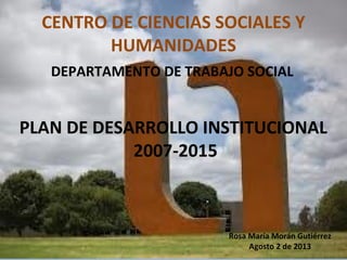 CENTRO DE CIENCIAS SOCIALES Y
HUMANIDADES
DEPARTAMENTO DE TRABAJO SOCIAL
PLAN DE DESARROLLO INSTITUCIONAL
2007-2015
Rosa María Morán Gutiérrez
Agosto 2 de 2013
 