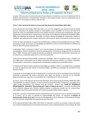 192
una gran influencia sobre la salud y bienestar de esa población. Es entonces como con la implementación de
políticas intersectoriales y transectoriales enfocadas a estos determinantes, serán las responsables que la
brecha entre ricos y pobre se reduzca cada vez más.
3.4.4.1.7. Plan Territorial de Salud en el marco del Plan Decenal de Salud Pública 2012-2021:
El Plan Decenal de Salud Pública PDSP 2012-2021 es la carta de navegación que plantea la línea de trabajo
para dar respuesta a los desafíos actuales en salud pública y para consolidar, en el marco del sistema de
protección social, las capacidades técnicas en los ámbitos nacional y territorial para la planeación, ejecución,
seguimiento y evaluación de las intervenciones, de acuerdo con los Objetivos de Desarrollo del Milenio (ONU,
2000), hoy Objetivos del Desarrollo Sostenible; así mismo, plantea estrategias de intervención colectiva e
individual, que involucran tanto al sector salud como a otros sectores, dentro y fuera de los servicios de salud.
El Plan Territorial de Salud de La Guajira está diseñado bajo el enfoque de la estrategia denominada “PASE a
la Equidad en Salud”. Se trata de una metodología que identifica y tiene en cuenta las brechas y las diferencias
entre los diferentes grupos poblacionales.
La estrategia “PASE a la Equidad en Salud” es un conjunto orgánico de elementos normativos, conceptuales,
metodológicos, técnicos y operativos necesarios para garantizar la formulación integral del Plan Territorial de
Salud. “PASE” reconoce que el estado de salud de una población se encuentra directamente relacionado con
las situaciones y condiciones presentes en un territorio particular.
El Plan Decenal de Salud Pública (PDSP), a través de la estrategia “Pase a la equidad en salud·, establece una
ruta lógica para la formulación de los Planes territoriales de salud que articula a los actores sectoriales,
transectoriales y comunitarios, acompañando y fortaleciendo la gestión de la autoridad sanitaria.
El modelo de los Determinantes Sociales de Salud (DSS) que adopta el PDSP y la estrategia Pase a la equidad
en salud da argumentos que motivan la transectorialidad y posibilita las estrategias de articulación de los
distintos actores.
La adopción de la estrategia permite la identificación y reconocimiento de las necesidades de los territorios,
facilitando la planeación de manera sistemática para lograr una gestión e inversión de las entidades
gubernamentales que responda a las necesidades de sus pobladores en materia de salud.
Así mismo, como el Plan Nacional de Desarrollo 2010-2014, el Plan Decenal de Salud Pública PDSP 2012-2021
está planteado con enfoque regional, en caso territorial corresponde al (Plan Prospectivo y estratégico de la
región Caribe Colombiana), con enfoque local del territorio Guajiro seria (PLAN DE DESARROLLO
DEPARTAMENTAL 2016-2019 “Oportunidad para Todos y Propósito de País”) y reconoce las diferencias
como referencia obligada para formular políticas públicas y programas acordes con las características,
capacidades específicas y particularidades de los diversos grupos poblacionales y regiones.
El Derecho a la Salud en Colombia ha tenido sustentaciones que lo reconocen como un derecho fundamental
en sí mismo, por lo tanto, su garantía es responsabilidad del Estado. Al incorporar el enfoque de
determinantes sociales de la salud reconoce la interdependencia de los derechos y la necesidad de trabajar
con otros sectores responsables de la garantía de otros derechos.
El Plan Decenal de Salud Pública PDSP, 2012-2021, es indicativo y contiene los principios rectores de política
y las acciones fundamentales de intervención del entorno, de los comportamientos, de los servicios de salud
 