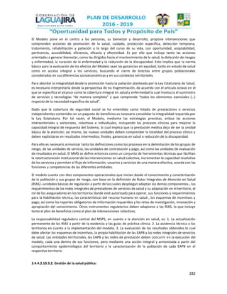 282
El Modelo pone en el centro a las personas, su bienestar y desarrollo, propone intervenciones que
comprenden acciones de promoción de la salud, cuidado, protección específica, detección temprana,
tratamiento, rehabilitación y paliación a lo largo del curso de su vida, con oportunidad, aceptabilidad,
pertinencia, accesibilidad, eficiencia, eficacia y efectividad. Es por ello que incluye tanto las acciones
orientadas a generar bienestar, como las dirigidas hacia el mantenimiento de la salud, la detección de riesgos
y enfermedad, la curación de la enfermedad y la reducción de la discapacidad. Esto implica que la norma
básica para la evaluación de los efectos del Modelo sean las ganancias en equidad, tanto en estado de salud
como en acceso integral a los servicios, buscando el cierre de brechas entre grupos poblacionales
considerados en sus diferencias socioeconómicas y en sus contextos territoriales.
Para abordar la integralidad desde la promoción hasta la paliación planteada por la Ley Estatutaria de Salud,
es necesario interpretarla desde la perspectiva de no fragmentación, de acuerdo con el artículo octavo en el
que se especifica el alcance como la cobertura integral en salud y enfermedad la cual involucra el suministro
de servicios y tecnologías “de manera completa” y que comprende “todos los elementos esenciales (…)
respecto de la necesidad específica de salud”.
Dado que la cobertura de seguridad social se ha entendido como listado de prestaciones o servicios
independientes contenidos en un paquete de beneficios es necesario consolidar la integralidad requerida por
la Ley Estatutaria. Por tal razón, el Modelo, mediante las estrategias previstas, enlaza las acciones
intersectoriales y sectoriales, colectivas e individuales, incluyendo los procesos clínicos para mejorar la
capacidad integral de respuesta del Sistema, lo cual implica que la prestación médica deja de ser la unidad
básica de la atención; así mismo, las nuevas unidades deben comprender la totalidad del proceso clínico y
deben explicitarse en resultados intermedios, finales, ganancias en salud o reducción de la discapacidad.
Para ello es necesario armonizar tanto las definiciones como los procesos en la delimitación de los grupos de
riesgo, de las unidades de servicio, las unidades de contratación y pago, así como las unidades de evaluación
de resultados en salud. El MIAS se define entonces como un conjunto de herramientas técnicas que facilitan
la reestructuración institucional de las intervenciones en salud colectiva, incrementan la capacidad resolutiva
de los servicios y permiten el flujo de información, usuarios y servicios de una manera efectiva, acorde con las
funciones y competencias de las diferentes entidades.
El modelo cuenta con diez componentes operacionales que inician desde el conocimiento y caracterización
de la población y sus grupos de riesgo, con base en la definición de Rutas Integrales de Atención en Salud
(RIAS) –unidades básicas de regulación a partir de las cuales despliegan adaptan los demás componentes-, los
requerimientos de las redes integrales de prestadores de servicios de salud y su adaptación en el territorio, el
rol de los aseguradores en los territorios donde esté autorizado para operar, sus funciones y requerimientos
para la habilitación técnica, las características del recurso humano en salud , los esquemas de incentivos y
pago; así como los reportes obligatorios de información requeridos y los retos de investigación, innovación y
apropiación del conocimiento. Otros instrumentos regulatorios deben adaptarse a las RIAS, lo que incluye
tanto el plan de beneficios como el plan de intervenciones colectivas.
La responsabilidad reguladora central del MSPS, en cuanto a la atención en salud, es: 1. La actualización
permanente de las RIAS a partir de la evidencia y las guías de práctica clínica. 2. La asistencia técnica a los
territorios en cuanto a la implementación del modelo. 3. La evaluación de los resultados obtenidos lo cual
debe afectar los esquemas de incentivos, la propia habilitación de las EAPB y las redes integrales de servicios
de salud. Las entidades territoriales, las EAPB y las redes de prestación deben concurrir en la ejecución del
modelo, cada una dentro de sus funciones, pero mediante una acción integral y armonizada a partir del
comportamiento epidemiológico del territorio y la caracterización de la población de cada EAPB en el
respectivo territorio.
3.4.4.2.10.3.2. Gestión de la salud pública:
 