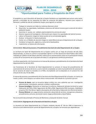 283
El propósito es, que la Secretaria de Salud de La Guajira fortalezca sus capacidades para actuar como rector,
garante y articulador de las respuestas de todas las instancias del gobierno, necesaria para mejorar el
bienestar y calidad de vida de la población Guajira; para lograrlo se necesita:
 Trabajar en conjunto con todas las instancias Nacional y local
 Desarrollar las capacidades, habilidades y destrezas del talento humano para la atención de toda la
población Guajira
 Garantizar el acceso, con calidad y oportunidad de los servicios de salud
 Generar espacios de Investigación, información para mejorar las capacidades del talento humano
 Liderar la Planeación integral en Salud acorde con la normatividad vigente
 Analizar la Situación En Salud anualmente
 Contar con un Modelo de atención Integral en salud diferencial para el departamento de La Guajira
 Fortalecer la Inspección, vigilancia y control de la Salud publica
 Implementar un Sistema de información.
3.4.4.2.10.3.3. Manual de procesos y Procedimientos Secretaria de salud Departamento de La Guajira:
La secretaria de Salud del Departamento de La Guajira cuenta con un mapa de procesos del año 2011,
desactualizado, no tiene en cuenta la normatividad vigente ni al Plan Decenal de Salud Publica 2012-2021;
realizado por USAID el 14 de Febrero del 2011 refiere que la caracterización conto con la participación directa
y activa de los funcionarios de la Secretaria de Salud, lo cual generaría sentido de pertenencia.
La ultima capacitación a los funcionarios en el manual de procesos y procedimientos de la Secretaria de Salud
departamental fue del año 2011.
Los funcionarios de la Secretaria de Salud departamental no conocen el manual de procedimientos de
autorizaciones de servicios de tercer y cuarto nivel de complejidad, así como el procedimiento de autorización
de los servicios de Salud no incluidos en el POSS, incumpliendo con lo estipulado en el numeral 55.1 del
artículo 55 de la ley 715 de 2001.
El manual de procesos y procedimientos de la Secretaria de Salud Departamental de La Guajira, no cuenta con
misión y visión, como tampoco con valores éticos institucionales. Solo detalla los 3 procesos que son:
 Proceso de Apoyo: aquí se encuentra Apoyo jurídico con unos subtemas que son: investigación
administrativa,-contratación, atención a tutelas y notificaciones.
 Proceso Estratégico: Planeación en Salud que lo conforma, Elaboración del plan territorial en salud,
Elaboración del POA y POAI, Seguimiento de POA y POAI, Seguimiento POA municipios, Viabilidad e
proyectos ESE, Plan Bienal; registro de proyectos de la Secretaria, Elaboración de informe de Gestión.
 Proceso Misional: son aseguramiento, prestación y desarrollo de servicios, emergencias y desastres,
procedimientos comunes, promoción social, riesgos profesionales y Salud Pública.
No se encontró documentado el Proceso de Monitoreo y evaluación de dicho manual.
3.4.4.2.10.3.4. Organigrama de la Secretaria de Salud de La Guajira
La secretaria de Salud Departamental de La Guajira mediante decreto N° 334 de 1999 se determina la
estructura de la Administración central del departamento de La Guajira, las funciones por dependencias.
 