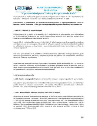 284
En el capítulo VI, en el artículo 96 aparece la estructura orgánica de la Secretaria de Salud Departamental de
La Guajira, y define cada uno de ellos hasta el artículo 115 del Decreto N° 334 de 1999.
Con lo anterior se puede deducir, que la Secretaria de Salud presenta un organigrama Obsoleto y no se ha
realizado cambios desde hace 17 años, y el sector salud está en un proceso dinámico y de trasformación.
3.4.4.2.10.3.5. Pérdida de Institucionalidad
El Departamento de La Guajira en los años 2012-2015, vivió una crisis de gobernabilidad con 4 gobernadores
en el último periodo de gobierno que afectó el desarrollo de la Gestión de la autoridad sanitaria en el
Departamento de La Guajira rezagando así al territorio.
Esta pérdida de institucionalidad género en la Secretaria de Salud Departamental, desarticulación en las áreas
de trabajo, carencia de insumos para el desarrollo de la función misional, incertidumbre laboral, clima laboral
no satisfactorio, retrocesos en los procesos y ausencia de asistencia técnica a los municipios por falta de
vehículos o personal.
Solo hasta junio de 2014 el Dr. José María Ballesteros Valdivieso: gobernador electo por 16 meses, pudo
reiniciar la gobernabilidad del sector, completo el periodo de gobierno sin contratiempos volviéndose
retomar el rumbo del Departamento.
Es necesario que la Secretaria de Salud Departamental recupere el tiempo perdido y fortalezca su función de
rectora: regulación, conducción, gestión financiera, fiscalización del sistema general de seguridad social en
salud, vigilancia epidemiológica y sanitaria, movilización social, ejecución de las acciones colectivas y garantía
del aseguramiento y la provisión adecuada de servicios de salud.
3.4.5. Las acciones a desarrollar
3.4.5.1. Objetivo estratégico 2 : Ampliación de la movilidad social para asegurar la igualdad de oportunidades:
Este gobierno apoyará e impulsará la movilidad social de los individuos y ejes poblacionales, para facilitar que
puedan mejorar su estructura socioeconómica con facilidad, reflejando así, bienestar social y satisfacción
personal, hasta poder competir en igualdad de condiciones con los demás.
3.4.5.1.1. Reducción de la pobreza e inequidad: salud como un derecho
La situación de salud del departamento de La Guajira se aborda de manera integral desde la articulación de
las visiones de las políticas , nacionales y territoriales tales como: Los Objetivos de Desarrollo Sostenible (ODS
3 y ODS 10), Plan Nacional de Desarrollo 2015 -2018 “Todos por un nuevo país”, Plan Decenal de salud pública
2012 -2021, Política de Atención Integral en Salud –PAIS, Política de salud sexual y reproductiva, Plan de
Gobierno “Oportunidad para todos 2016 -2019”, Política de primera Infancia, infancia y adolescencia, Política
de Juventud, Política de discapacidad, Política Integral de salud ambiental y el Plan Territorial de Salud
armonizado con el PDSP en el 2015.
 