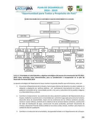 285
3.4.5.1.2. Prioridades en salud (desafíos u objetivos estratégicos del proceso de armonización del PTS 2012-
2015) tanto sectoriales como intersectoriales, para su consideración e incorporación en el plan de
Desarrollo Territorial 2016-2019.
La apuesta estratégica del departamento busca resolver los grandes desafíos que enfrentamos, estos son:
1. Encaminar al Departamento de La Guajira, hacia el goce efectivo del derecho a la salud, mediante la
adopción y adaptación de políticas públicas, con participación intersectorial con énfasis en la
población vulnerable de las comunidades acorde a los usos y costumbres de los pueblos indígenas
y su diversidad étnica y cultural.
2. Contribuir al mejoramiento las condiciones de vida y salud de la población del Departamento de La
Guajira, mediante el aumento de la conectividad vial, suministrar agua apta para consumo humano,
desarrollo obras de alcantarillado, mejora de las condiciones de los rellenos sanitarios actuales,
construir nuevos rellenos, aumento de la cobertura de los servicios básicos sanitarios, construcción
de redes de distribución de agua, construcción de pozos profundos, promover mecanismos de
manejo y disposición final de residuos sólidos en las zonas rurales, reciclar, reutilizar para mejorar la
calidad de vida de la población.
3. Contribuir a la reducción de la mortalidad y discapacidad evitable en el Departamento de La Guajira.
 
