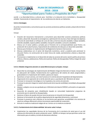 287
acorde a su diversidad étnica y cultural; para Contribuir a la reducción de la mortalidad y discapacidad
evitable. Favoreciendo el mejoramiento de las condiciones de vida de sus habitantes.
3.4.5.3. Estrategias
Acuerdos transectoriales y comunitarios para las acciones protectoras políticas sociales y desarrollo territorio
peninsular.
Incluye:
 Creación del mecanismo intersectorial y comunitario para desarrollar acciones protectoras políticas
sociales y desarrollo. Buscando la convergencia y optimización de recursos a favor del logro de objetivos
comunes de salud desde un enfoque de curso de vida y entornos (escuela saludable, trabajo saludable,
vivienda saludable, espacio público saludable, transporte saludable y consumo saludable).
 Alianza con el sector público y privado para el fomento de la corresponsabilidad social frente a la
protección de la salud humana, mejoramiento de condiciones de vida para un desarrollo sostenible.
 Alianzas para fortalecer la implementación del Reglamento Sanitario Internacional.
 Alianzas colaborativas con el sector del desarrollo económico, social y academia para promover la
discusión frente a la construcción de la visión futura de ciudad, asentamientos urbanos y desarrollo
sostenible.
 Promocionar e implementar en el desarrollo de todas las acciones del sector salud la política de primera
Infancia, infancia y adolescencia, Política de Juventud, Política de discapacidad, Política Integral de salud
ambiental
3.4.5.4. Modelo integral de atención en salud diferencial para La Guajira. Incluye:
 Desarrollar las estrategias de implementación del Modelo Integral de Atención en Salud, incluye diseño
de adecuación del modelo, fortalecimiento de la gobernanza del sistema de salud; progresividad y
gradualidad en la implantación del modelo y planes de mejora.
 Garantizar un buen servicio, con trato humano en la red de atención hospitalaria del departamento.
 Organización de la operación de la red de atención para su aprobación del Ministerio de Salud.
 Promover la renovación tecnológica en los hospitales y los centros de atención.
 Promover la atención integral en salud la disminución de la tasa de morbilidad, mortalidad y discapacidad
evitable.
 Adoptar y adaptar una vez sea aprobado por el Ministerio de Salud el PAPSIVI y articularlo a la operación
de MIAS.
 Desarrollo de proyectos para rehabilitación basado en comunidad Implementar programas de
promoción para la salud de los discapacitados.
 Gestionar el Banco de ayudas técnicas hacia las personas en situación de discapacidad.
 Gestionar la formulación de la política departamental de seguridad alimentaria y nutricional.
 Promover la presencia real y efectiva en los territorios para garantizar accesibilidad a los servicios de
salud con enfoque diferencial y étnico (incremento oportunidad de la atención).
 Articular la medicina tradicional indigna de las 5 etnias con la medicina occidental
3.4.5.5. Fortalecimiento de la Gobernabilidad del sector salud. Incluye:
 Implementar las capacidades técnicas de los funcionarios de la secretaria de salud para el uso del
sistemas de información de salud y protección social – SISPRO, en tiempos real que permitan contar con
información para el análisis y la toma de decisiones efectivas.
 