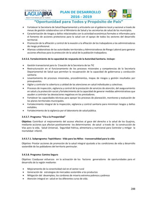 288
 Fortalecer la Secretaría de Salud Departamental y articularla con el gobierno local y nacional a través de
mesas de gestión colaborativa con el Ministerio de Salud y las secretarias de salud de los municipios.
 Caracterización de riesgos y daños relacionados con la actividad económicas formales e informales para
el fomento de acciones protectoras para la salud con el apoyo de todos los sectores del desarrollo
territorial.
 Promoción de la afiliación y control de la evasión a la afiliación de los trabajadores a las administradoras
de riesgo profesional.
 Alianzas colaborativas de las autoridades territoriales y Administradoras de Riesgo Laboral para generar
acciones efectivas para la protección de la salud de la población trabajadora.
3.4.5.6. Fortalecimiento de la capacidad de respuesta de la Autoridad Sanitaria. Incluye:
 Gestión transectorial para la Creación de la Secretaria de las TIC
 Restructuración en el funcionamiento de los procesos misionales y competencias de la Secretaria
Departamental de Salud que permitan la recuperación de la capacidad de gobernanza y conducción
sanitaria.
 Levantamiento de procesos misionales, procedimientos, mapas de riesgos y gestión resultados por
presupuestos.
 Vigilar y controlar la cobertura y calidad de las atenciones en salud individuales y colectivas.
 Procesos de inspección, vigilancia y control de la prestación de servicios de atención, del aseguramiento
en salud y la protección social y fortalecimiento de la capacidad de generar medidas administrativas que
ayuden a controlar las desviaciones negativas en los prestadores.
 Fortalecer las capacidades técnicas para apoyar los procesos de planeación, monitoreo y evaluación de
los planes territoriales municipales.
 Fortalecimiento integral de la Inspección, vigilancia y control sanitario para minimizar riesgos y daños
evitables.
 Fortalecimiento de la vigilancia por el laboratorio de salud pública.
3.4.5.7. Programa: “Vía a la Prosperidad”
Objetivo: Contribuir al mejoramiento del acceso efectivo al goce del derecho a la salud de los Guajiros,
mediante acciones que afectan positivamente los determinantes de salud a través de la construcción de
Vías para la vida, Salud Universal, Seguridad hídrica, alimentaria y nutricional para Controlar y mitigar la
mortalidad infantil.
3.4.5.7.1. Subprograma: Tepichikana - Vida para los Niños - transversalidad para la vida
Objetivo: Prestar acciones de promoción de la salud integral ajustado a las condiciones de vida y desarrollo
sostenible de los pobladores del territorio peninsular.
3.4.5.8. Programa: Camino Seguro
Objetivo: Coadyuvar esfuerzos en la activación de los factores generadores de oportunidades para el
desarrollo de la región mediante:
 Mejoramiento de la conectividad vial en el sector rural
 Generación de estrategias de mercadeo sostenible a los productos
 Mitigación del desempleo, los cordones de miseria extrema pobreza y pobreza
 Atención integral en salud en los diferentes curso de vida.
 