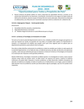 289
 Buenas prácticas de gestión pública en salud y desarrollo de capacidades técnicas y sociales en los
actores que intervienen en las soluciones convirtiendo el territorio en zona segura con bajos niveles de
delincuencia donde los jóvenes ocupan el tiempo libre de manera adecuada, reduciendo los embarazos
en adolescentes y las infecciones de transmisión sexual por ende las condiciones de calidad de vida.
3.4.5.8.1. Subprograma Talapuin - Construyendo Sueños
Dimensiones
1. Sexualidad, derechos sexuales y reproductivos.
2. Seguridad alimentaria y nutricional
3. Un Modelo integral de atención en salud diferencial para La Guajira.
3.4.5.9. La Ciencia, la Tecnología y la Innovación en la salud
Tal como se ha visto la salud del departamento está en crisis, múltiples variables SE conjugan para generar un
caos que requiere ser resulto, las apuestas son muy altas y no pueden estar sujetas a la improvisación ni
tampoco a la importación de modelos que pueden servir para otras regiones pero no aplican para un
departamento plurietnico y pluricultural como La Guajira.
Para ellos se debe identificar plenamente los problemas y todas las variables que inciden en cada aspecto de
la salud del departamento, no se habla de cosas, se habla de personas, de vidas, de derechos, de esperanzas
y sueños, razón más que suficiente para que se comience a involucrar la Ciencia, la Tecnología y la Innovación
en la salud para dar respuesta a estos grandes problemas.
Desde el SGR Ciencia, Tecnología e Innovación se deberá apostar a la investigación en salud, a veces avanzar
requiere volver sobre las propias raíces, se debe revisar con apertura de mente y espíritu la medicina
tradicional, allí puede haber respuesta a muchos problemas, se debe desarrollar modelos innovadores de
atención, la medicina es compleja, no todo se resuelve con un medicamento o una cirugía, a veces la medicina
debe devolver hacia los problemas sociales que desencadena algunas patologías, aquí las CTei pueden tener
respuestas.
 