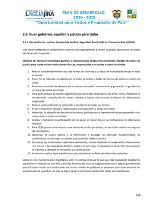 290
3.5. Buen gobierno, equidad y justicia para todos
3.5.1. Reconciliación, Justicia, Convivencia Pacífica, Seguridad, Post Conflicto, Proceso de Paz y DD.HH
Este sector pertenece al componente Gobierno del Departamento y tienen su propio objetivo en las metas
del Desarrollo Sostenible:
Objetivo 16: Promover sociedades pacíficas e inclusivas para el desarrollo sostenible, facilitar el acceso a la
justicia para todos y crear instituciones eficaces, responsables e inclusivas a todos los niveles
1. Reducir considerablemente todas las formas de violencia y las tasas de mortalidad conexas en todo
el mundo
2. Poner fin al maltrato, la explotación, la trata, la tortura y todas las formas de violencia contra los
niños
3. Promover el estado de derecho en los planos nacional e internacional y garantizar la igualdad de
acceso a la justicia para todos
4. Para 2030, reducir de manera significativa las corrientes financieras y de armas ilícitas, fortalecer la
recuperación y devolución de bienes robados y luchar contra todas las formas de delincuencia
organizada
5. Reducir sustancialmente la corrupción y el soborno en todas sus formas
6. Crear instituciones eficaces, responsables y transparentes a todos los niveles
7. Garantizar la adopción de decisiones inclusivas, participativas y representativas que respondan a las
necesidades a todos los niveles
8. Ampliar y fortalecer la participación de los países en desarrollo en las instituciones de gobernanza
mundial
9. Para 2030, proporcionar acceso a una identidad jurídica para todos, en particular mediante el registro
de nacimientos
10. Garantizar el acceso público a la información y proteger las libertades fundamentales, de
conformidad con las leyes nacionales y los acuerdos internacionales
11. Fortalecer las instituciones nacionales pertinentes, incluso mediante la cooperación internacional,
con miras a crear capacidad a todos los niveles, en particular en los países en desarrollo, para prevenir
la violencia y combatir el terrorismo y la delincuencia
12. Promover y aplicar leyes y políticas no discriminatorias en favor del desarrollo sostenible
Cobra en este momento gran importancia ante el eventual proceso de paz que está negociando el gobierno
nacional en la Habana con las FARC, y ante los anuncios del inicio de negociaciones con el ELN, lo que demanda
que el Estado y todas sus instituciones en los tres niveles de gobierno se preparen para sacar adelante los
acuerdos que se suscriban, en aras de lograr la paz y la armonía social entre todos los colombianos.
 