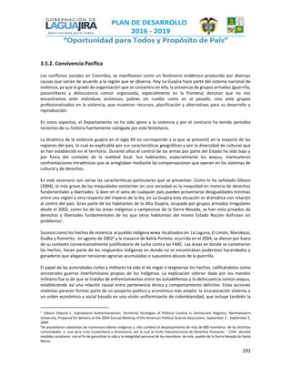 291
3.5.2. Convivencia Pacífica
Los conflictos sociales en Colombia, se manifiestan como un fenómeno endémico producido por diversas
causas que varían de acuerdo a la región que se observa. Hoy La Guajira hace parte del sistema nacional de
violencia, ya que el grado de organización que se concentra en ella, la presencia de grupos armados (guerrilla,
paramilitares y delincuencia común organizada, especialmente en la frontera) denotan que no nos
encontramos ante individuos anómicos, pobres sin rumbo como en el pasado, sino ante grupos
profesionalizados en la violencia, que muestran recursos, planificación y alternativas para su desarrollo y
reproducción.
En estos aspectos, el Departamento no ha sido ajeno a la violencia y por el contrario ha tenido periodos
recientes de su historia fuertemente castigada por este fenómeno.
La dinámica de la violencia guajira en el siglo XX no corresponde a la que se presentó en la mayoría de las
regiones del país, lo cual es explicable por sus características geográficas y por la diversidad de culturas que
se han establecido en el territorio. Durante años el control de las armas por parte del Estado ha sido bajo y
por fuera del contexto de la realidad local. Sus habitantes, especialmente los wayuu, mantuvieron
confrontaciones intraétnicas que se arreglaban mediante las compensaciones que operan en los sistemas de
cultural y de derechos.
En este escenario son varias las características particulares que se presentan. Como lo ha señalado Gibson
(2004), la más grave de las inequidades existentes en una sociedad es la inequidad en materia de derechos
fundamentales y libertades. Si bien en el seno de cualquier país pueden presentarse desigualdades mínimas
entre una región y otra respecto del imperio de la ley, en La Guajira esta situación es dramática con relación
al centro del país. Gran parte de los habitantes de la Alta Guajira, ocupada por grupos armados irregulares
desde el 2002, como los de las áreas indígenas y campesinas de la Sierra Nevada, se han visto privados de
derechos y libertades fundamentales de los que otros habitantes del mismo Estado Nación disfrutan sin
problemas1
.
Sucesos como los hechos de violencia al pueblo indígena wiwa localizados en La Laguna, El Limón, Marokazo,
Dudka y Potrerito, en agosto de 20022
y la masacre de Bahía Portete, ocurrida en el 2004, se dieron por fuera
de su contexto convencionalmente justificatorio de lucha contra las FARC. Las áreas en donde se cometieron
los hechos, hacen parte de los resguardos indígenas en donde no se encontraban poderosos hacendados y
ganaderos que alegaran tensiones agrarias acumuladas o supuestos abusos de la guerrilla.
El papel de las autoridades civiles y militares ha sido el de negar o tergiversar los hechos, calificándolos como
ancestrales guerras interfamiliares propias de los indígenas. La explicación ulterior dada por los mandos
militares fue la de que se trataba de enfrentamientos entre las autodefensas y la delincuencia común wayuu,
estableciendo así una relación causal entre pertenencia étnica y comportamiento delictivo. Estas acciones
violentas parecen formar parte de un proyecto político y económico más amplio: la incorporación violenta a
un orden económico y social basado en una visión uniformizante de colombianidad, que incluye también la
1 Gibson Edward L. Subnational Authoritarianism: Territorial Strategies of Political Control in Democratic Regimes. Northwestern
University, Prepared for delivery at the 2004 Annual Meeting of the American Political Science Association, September 2 - September 5,
2004.
2Se presentaron asesinatos de numerosos líderes indígenas y ello conllevó al desplazamiento de más de 800 miembros de las distintas
comunidades y una seria crisis humanitaria y alimentaria, por la cual la Corte Interamericana de Derechos Humanos - CIDH decretó
medidas cautelares con el fin de garantizar la vida y la integridad personal de los miembros de este pueblo de la Sierra Nevada de Santa
Marta.
 
