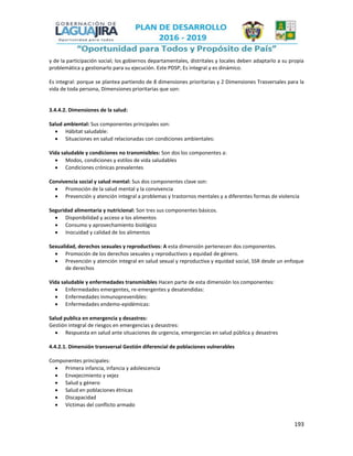 193
y de la participación social; los gobiernos departamentales, distritales y locales deben adaptarlo a su propia
problemática y gestionarlo para su ejecución. Este PDSP, Es integral y es dinámico.
Es integral: porque se plantea partiendo de 8 dimensiones prioritarias y 2 Dimensiones Trasversales para la
vida de toda persona, Dimensiones prioritarias que son:
3.4.4.2. Dimensiones de la salud:
Salud ambiental: Sus componentes principales son:
 Hábitat saludable:
 Situaciones en salud relacionadas con condiciones ambientales:
Vida saludable y condiciones no transmisibles: Son dos los componentes a:
 Modos, condiciones y estilos de vida saludables
 Condiciones crónicas prevalentes
Convivencia social y salud mental: Sus dos componentes clave son:
 Promoción de la salud mental y la convivencia
 Prevención y atención integral a problemas y trastornos mentales y a diferentes formas de violencia
Seguridad alimentaria y nutricional: Son tres sus componentes básicos.
 Disponibilidad y acceso a los alimentos
 Consumo y aprovechamiento biológico
 Inocuidad y calidad de los alimentos
Sexualidad, derechos sexuales y reproductivos: A esta dimensión pertenecen dos componentes.
 Promoción de los derechos sexuales y reproductivos y equidad de género.
 Prevención y atención integral en salud sexual y reproductiva y equidad social, SSR desde un enfoque
de derechos
Vida saludable y enfermedades transmisibles Hacen parte de esta dimensión los componentes:
 Enfermedades emergentes, re-emergentes y desatendidas:
 Enfermedades inmunoprevenibles:
 Enfermedades endemo-epidémicas:
Salud publica en emergencia y desastres:
Gestión integral de riesgos en emergencias y desastres:
 Respuesta en salud ante situaciones de urgencia, emergencias en salud pública y desastres
4.4.2.1. Dimensión transversal Gestión diferencial de poblaciones vulnerables
Componentes principales:
 Primera infancia, infancia y adolescencia
 Envejecimiento y vejez
 Salud y género
 Salud en poblaciones étnicas
 Discapacidad
 Víctimas del conflicto armado
 