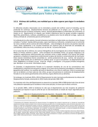 294
3.5.3. Víctimas del conflicto, una realidad que se debe superar para lograr la verdadera
paz
En diferentes estudios relacionados con la intensidad y presión del conflicto social en Colombia, que ha
producido los continuos desplazamientos forzosos de población en el campo y en la ciudad4
, se ha
reconocido que por su historia, economía, cultura, posición geoestratégica y la diversidad de su territorio, La
Guajira es un departamento en disputa, que recobró importancia para los grupos armados irregulares
(guerrillas, paramilitares, mafiosos, autodefensas y sus aliados) como ruta de salida de la droga, captura de
rentas y entrada de armamentos para la confrontación5
.
En la década de los años setenta, durante la bonanza marimbera se había vivido una situación similar. Grupos
armados o “combos”, bandas delincuenciales, capos marimberos y traficantes, compitieron por el control de
las rutas y senderos de las cuencas de la Sierra Nevada, rutas estratégicas de acceso a los puertos naturales
claves, pistas clandestinas y los circuitos fronterizos de comercio para el desarrollo de actividades de
contrabando, tráfico de armas y narcóticos con las islas de la Cuenca del Caribe.
En la nueva fase de la violencia, las cuencas hidrográficas de las ecorregiones de La Sierra Nevada de Santa
Marta y el Perijá, volvieron a operar como corredores de actividades ilícitas. Los grupos irregulares y las
modernas organizaciones delincuenciales que controlan armas y poder paralelo a las fuerzas del Estado,
apropiaron y ampliaron la experiencia vivida durante la época de siembra y comercialización de marihuana.
Estos macizos montañosos fueron convertidos en centros productores de coca, centros del secuestro y
extorsión, desde donde aún se administra el conflicto social en que se encuentran los departamentos del
Cesar, Magdalena y La Guajira, ya que sirven de refugio y madriguera a los grupos armados emergentes
que delinquen en sus zonas intermedias y bajas.
En Colombia, el desplazamiento forzado es la expresión dramática de una de las características más
problemáticas y distintivas de esta guerra irregular, en el marco de las dinámicas estratégicas y militares de la
geopolítica del conflicto. Los analistas del tema lo identifican y las cifras lo reafirman, como un proceso que
aún no se detiene y se hace cada vez más crítico, ya que a las personas en condiciones de desplazamiento
forzado no se les vienen garantizando como víctimas, el goce efectivo de sus derechos.
Sin embargo, en el periodo 2010 a 2014 el Departamento ha visto mermarse profundamente los efectos del
Desplazamiento forzado, alcanzando en 2014 niveles del periodo 1984-1995.
En el periodo más crítico del Departamento se observó en el periodo 1999 al 2009 donde hubo ciclos de tener
más población expulsada que la recibida en otras zonas del país, lo mismo que el efecto contrario.
En el periodo 2008 a 2014 la tendencia ha sido que el departamento sea más receptivo de población
desplazada que expulsor lo que es señal de que se está alcanzando un estado de mayor seguridad para su
población
Tabla 3.5.3. Desplazamiento Forzado Expulsión – Recepción 1984- 2016 (abril)
VIGENCIA PERSONAS EXPULSADAS PERSONAS RECIBIDAS PERSONAS DECLARADAS
Antes de 1985 718 105 17
4 Vicepresidencia de la República. Observatorio de Derechos Humanos. En el diagnóstico de La Guajira se determina que el indicador de intensidad del
desplazamiento forzado muestra la relación entre el número de personas que salieron de un municipio (expulsión) a causa de factores relacionados con la
violencia en medio de la confrontación armada y el total de la población del municipio expulsor. Este índice tiene en cuenta la relación entre las dos
variables por cada cien mil habitantes. El indicador de presión del desplazamiento forzado nuestra la relación entre el número de personas que llegaron al
municipio (recepción) a causa de factores relacionados con la violencia en medio de la confrontación armada y el total de la población del municipio
receptor. Este índice tiene en cuenta la relación entre las dos variables por cada cien mil habitantes.
5Duncan, Gustavo: Los Señores de La Guerra. De paramilitares, mafiosos y autodefensas en Colombia. Fundación Seguridad y Democracia. Editorial Planeta.
Pág. 24. Bogotá. Colombia 2006. Igualmente lo hace Reyes Posada, Alejandro. Guerreros y Campesinos. El despojo de la tierra en Colombia. Editorial
Norma. Bogotá, pag.208. También, en González –Plazas: Pasado y presente del contrabando en La Guajira: aproximaciones al fenómeno de ilegalidad en la
región. CEODD- Universidad del Rosario – Facultad de Economía. Bogotá, 2008
 