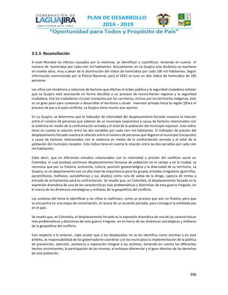 306
3.5.3. Reconciliación
A nivel Mundial los efectos causados por la violencia, se identifican y cuantifican, teniendo en cuenta el
número de homicidios por cada cien mil habitantes. Actualmente, en La Guajira esta dinámica se mantiene
en niveles altos, muy a pesar de la disminución del índice de homicidios por cada 100 mil habitantes. Según
información suministrada por la Policía Nacional, para el 2015 se tuvo un alto índice de homicidios de 185
personas.
Las cifras con tendencia a reducirse de factores que afectan el orden público y la seguridad ciudadana señalan
que La Guajira está avanzando en forma decidida a un proceso de reconciliación regional y la seguridad
ciudadana, hoy los ciudadanos circulan tranquilos por las carreteras, incluso por los territorios indígenas, este
es un gran paso para comenzar a desarrollar el territorio y atraer inversión privada hacia la región.}}Para el
proceso de paz y el post conflicto, La Guajira tiene mucho que aportar.
En La Guajira, se determina que el indicador de intensidad del desplazamiento forzado muestra la relación
entre el número de personas que salieron de un municipio (expulsión) a causa de factores relacionados con
la violencia en medio de la confrontación armada y el total de la población del municipio expulsor. Este índice
tiene en cuenta la relación entre las dos variables por cada cien mil habitantes. El indicador de presión del
desplazamiento forzado nuestra la relación entre el número de personas que llegaron al municipio (recepción)
a causa de factores relacionados con la violencia en medio de la confrontación armada y el total de la
población del municipio receptor. Este índice tiene en cuenta la relación entre las dos variables por cada cien
mil habitantes.
Cabe decir, que en diferentes estudios relacionados con la intensidad y presión del conflicto social en
Colombia, el cual produjo continuos desplazamientos forzosos de población en el campo y en la ciudad, se
reconoce que por su historia, economía, cultura, posición geoestratégica y la diversidad de su territorio, La
Guajira, es un departamento con un alto nivel de importancia para los grupos armados irregulares (guerrillas,
paramilitares, mafiosos, autodefensas y sus aliados) como ruta de salida de la droga, captura de rentas y
entrada de armamentos para la confrontación. Se resalta que, en Colombia, el desplazamiento forzado es la
expresión dramática de una de las características más problemáticas y distintivas de esta guerra irregular, en
el marco de las dinámicas estratégicas y militares de la geopolítica del conflicto.
Los analistas del tema lo identifican y las cifras lo reafirman, como un proceso que aún no finaliza, pero que
se encuentra en una etapa de concertación, en busca de un acuerdo pactado, para conseguir la anhelada paz
en el país.
Se resalta que, en Colombia, el desplazamiento forzado es la expresión dramática de una de las características
más problemáticas y distintivas de esta guerra irregular, en el marco de las dinámicas estratégicas y militares
de la geopolítica del conflicto.
Con respecto a lo anterior, cabe anotar que a los desplazados no se les identifica como víctimas y en este
ámbito, es responsabilidad de los gobernadores coordinar con los municipios la implementación de la política
de prevención, atención, asistencia y reparación integral a las víctimas, teniendo en cuenta los diferentes
hechos victimizantes, la participación de las mismas, el enfoque diferencial y el goce efectivo de los derechos
de esta población.
 