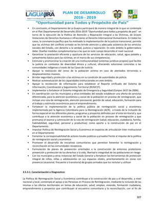 307
• En conclusión, el Departamento de La Guajira participará de manera integral de lo que se contempla
en el Plan Departamental de Desarrollo 2016-2019 “Oportunidad para todos y propósito de país” en
torno de la ejecución de la Política de Atención y Reparación Integral a las Victimas, de Graves
Violaciones de Derechos Humanos e infracciones al Derecho Internacional Humanitario. En todos los
casos, la convivencia pacífica que ha motivado la implementación de la justicia transicional, permite
que las víctimas del conflicto armado se les brinde atención y adecuada asistencia de los servicios
sociales del Estado, con derecho a la verdad, justicia y reparación. En este ámbito la gobernadora
debe: Diseñar medidas complementarias a las que en este campo desarrolla el nivel nacional.
• Garantizar la prestación eficiente y oportuna de los servicios de educación, salud, agua potable y
saneamiento básico para las víctimas, en el marco de sus competencias.
• Estimular y promocionar la creación de una institucionalidad (sistemas jurídicos propios) que facilite
la justicia en contextos de diversidad étnica y cultural, ofreciendo soluciones concretas a las
comunidades indígenas a través de las Casas de Justicia.
• Apoyar la realización del censo de la población víctima en caso de atentados terroristas o
desplazamientos masivos.
• Brindar seguridad y protección a las víctimas en su condición de autoridades de policía.
• Realizar autoevaluación de las capacidades institucionales en este ámbito.
• Apoyar la recolección de información para establecer el Reporte Unificado del Sistema de
Información, Coordinación y Seguimiento Territorial (RUSICST).
• Implementar o fortalecer el Sistema Integrado de Emergencia y Seguridad (Conpes 3437 de 2006).
• En coordinación con los municipios y otras entidades del estado establecer una oferta de servicios
diferenciada, para la atención económica y social de la población en proceso de reintegración, que
incluye una ruta de reintegración, atención psicosocial, gestión de salud, educación, formación para
el trabajo y estímulos económicos para el emprendimiento.
• Fortalecer la implementación de la política pública de reintegración social y económica
implementada por la Agencia Colombiana para La Reintegración (ACR), a través de la inclusión de
forma especial en los diferentes planes, programas y proyectos definidos por el ente territorial y que
contribuya a la atención económica y social de la población en proceso de reintegración y que
promueva el avance y culminación de la ruta de reintegración (salud, educación, ciudadanía, familia,
habitabilidad, seguridad, personal y productiva); como aporte a la construcción de paz en el
Departamento.
• Impulsar Política de Reintegración Social y Económica en espacios de articulación inter institucional
en el Departamento
• Fomentar la corresponsabilidad de actores locales públicos y privados frente al impulso de la política
de reintegración social y económica
• Promover el desarrollo de iniciativas comunitarias que permitan fomentar la reintegración y
reconciliación en las comunidades receptoras.
• Formulación de planes de prevención orientados a la construcción de entornos protectores
prevención y protección de los derechos a la vida, libertad e integridad de las poblaciones en riesgo
• Con los municipios y otras instancias del Estado Generar y fortalecer las herramientas de protección
integral de niños, niñas y adolescentes en sus espacios vitales, prioritariamente en zonas con
presencia (ocasional, frecuente o transitoria) de grupos armados que los reclutan y utilizan
3.5.3.1. Caracterización o Diagnostico:
La Política de Reintegración Social y Económica contribuye a la construcción de paz y el desarrollo, a nivel
nacional y local, contempla el apoyo a las Personas en Proceso de Reintegración, mediante la inclusión de las
mismas a las ofertas territoriales en temas de educación, salud, empleo, vivienda, formación ciudadana,
emprendimiento y proyectos que contribuyan al encuentro comunitario y la reconciliación, con el fin de
 