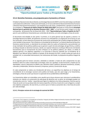 310
3.5.4. Derechos Humanos, una propuesta para el presente y el futuro
El Gobierno Nacional viene desarrollando una Estrategia Nacional de DDHH como fruto del trabajo coordinado
y articulado de las diferentes instituciones del Estado, en el marco del Sistema Nacional de Derechos Humanos
y Derecho Internacional Humanitario, cuyo propósito fue el de incluir, complementar y apropiar al interior de
sus entidades la “Propuesta de Política Integral de DDHH 2014-2034” plasmada en el documento Estrategia
Nacional para la garantía de los Derechos Humanos 2014 - 2036 7
, el cual formara parte integral, en lo que
corresponda, del presente Plan de Desarrollo 2016 – 2019 “Oportunidad para Todos y Propósito de País”8
,
para lo cual se definieron lineamientos por contenidos de derechos, así como estrategias y líneas de acción.
El documento está dividido en dos partes: la primera, es la parte general que da soporte y alcance a la
Estrategia Nacional de DDHH, allí podremos encontrar los antecedentes y la explicación de la forma en que
fue construida, se hará referencia al proceso de construcción participativa de la Política Integral de DDHH, así
como también al documento “De la Violencia a la Sociedad de los Derechos” y al Sistema Nacional de Derechos
Humanos; posteriormente, se abordarán los principios sobre los cuales se fundamentó y que pretenden ser
el eje orientador de las políticas públicas que se generen a partir de esta estrategia; de igual forma, se define
el enfoque basado en derechos humanos, dando una especial relevancia al enfoque diferencial y brindando
herramientas para la incorporación de estos enfoques en las políticas públicas; por último, se señala el
objetivo general y los objetivos específicos y se transcribe el discurso realizado por el Presidente de la
República Juan Manuel Santos Calderón el pasado 10 de diciembre de 2013, cuando recibió por parte de la
sociedad civil, la comunidad internacional y las instituciones del Estado, la propuesta de política integral de
DDHH.
En la segunda parte de manera concreta y detallada se abordan a través de ocho componentes los ejes
temáticos sobre los cuales se desarrolla la estrategia, estos son: igualdad, no discriminación y respeto por las
identidades; cultura y educación en DDHH y paz; derechos civiles y políticos; derechos económicos, sociales,
culturales y ambientales; Derechos Humanos y empresas; justicia y construcción de paz.
En cada componente se realiza una introducción del tema y se especifican los objetivos en el tiempo de
consolidación de la estrategia nacional como política de Estado, para dar pasó luego a los lineamientos,
estrategias y líneas de acción que buscan la superación de las problemáticas identificadas9
.
Los lineamientos deben ser entendidos como aquello que se busca alcanzar para solucionar la problemática
existente con relación a la vulneración de cada grupo de derechos; por su parte, las estrategias pueden ser
consideradas como los ¨medios¨ requeridos para lograr los objetivos y las metas propuestas; mientras que las
líneas de acción son las que desarrollan de manera específica, la forma a través de la cual se llegarán a cumplir
esos objetivos propuestos. De esta forma, es común que en el texto se presenten dos o más líneas de acción
por cada estrategia.
3.5.4.1. Principios rectores de la estrategia de nacional de DDHH
7
Documento “De la Violencia a la Sociedad de los Derechos. Propuesta de Política Integral de Derechos Humanos 2014-2034” ;Bogotá
2013. Puede ser consultado en línea: http://
www.derechoshumanos.gov.co/Observatorio/Publicaciones/Documents/131213-POLITICAPUBLICA-DDHH.pdf
8 EL Departamento de La Guajira forma parte de la Estructura del Estado Colombiano, por lo tanto las políticas nacionales formaran parte
automática de las estrategias del Departamento dado que es su función coadyuvar al logro de las mismas.
9
Documento “De la Violencia a la Sociedad de los Derechos. Propuesta de Política Integral de Derechos Humanos 2014-2034” ;Bogotá
2013
 