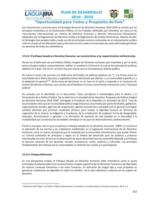 311
Los lineamientos y acciones para la Estrategia Nacional de Derechos Humanos 2014-2034 se orienta por los
principios contenidos en la Constitución Política, en los Tratados ratificados por Colombia, así como en los
instrumentos internacionales en materia de Derechos Humanos y Derecho Internacional Humanitario,
adoptados por la Organización de Naciones Unidas y la Organización de Estados Americanos. Además de ello,
la Estrategia hace propios todos y cada uno de los principios rectores contenidos en el ordenamiento jurídico
interno a través de las diferentes Leyes y Decretos con los cuales se ha buscado por parte del Estado garantizar
los derechos de todos los colombianos.
3.5.4.2. El enfoque basado en Derechos Humanos: sus características y los requerimientos institucionales.
Pensar en la definición de una Política Pública Integral de Derechos Humanos para Colombia y por lo tanto
para La Guajira implica, necesariamente, realizar un cambio en la forma en la cual se han pensado las políticas
públicas en el país. Con tal fin, primero hay que aclarar que se entenderá por política pública.
De manera inicial y de acuerdo a la Defensoría del Pueblo las políticas públicas son “[…] la forma como las
autoridades de la Rama Ejecutiva y Legislativa toman decisiones que afectan a una comunidad específica o a
la población en general”10
. Dicha toma de decisiones no se hace en el vacío y responde a un escenario de
tensión de distintos intereses, que resulta convirtiéndose en lo que comúnmente conocemos como “voluntad
política”.
De acuerdo con lo planteado en el documento “Guía conceptual y metodológica para el diseño y la
formulación de la Política Pública “De la violencia a la sociedad de los derechos. Propuesta de Política Integral
de Derechos Humanos 2014-2034” entregado al Presidente de la República en diciembre de 2013: “Uno de
los principales retos que en la actualidad política exige esfuerzos concertados por parte de Estados, gobiernos,
organizaciones sociales, agencias de cooperación, agentes económicos y sociedad civil en general es el lograr
cambios efectivos que permitan resultados eficaces, para realizar la dignidad humana en términos de
superación de la miseria, la indigencia y la pobreza; de la erradicación de cualquier forma de desigualdad,
exclusión, discriminación o agresión; y la afirmación de opciones de vida basadas en la diversidad y la
multiplicidad que caracteriza las sociedades complejas en las que nos desenvolvemos cotidianamente”.
Frente a este gran reto es que se plantea el enfoque basado en los Derechos Humanos –EBDH- el cual busca
la aplicación de las normas y los estándares establecidos en la legislación internacional de los Derechos
Humanos, como un marco conceptual que es aceptado por la comunidad internacional y que puede ofrecer
un sistema coherente de principios y reglas en el ámbito del desarrollo para las políticas y prácticas
relacionadas con este. Se basa en la observación de que el desarrollo humano sostenible depende y contribuye
al ejercicio conjunto de los derechos sociales, económicos, civiles, políticos y culturales. Los principios
fundamentales del enfoque son la universalidad, la rendición de cuentas y la participación.
3.5.4.3. Enfoque Diferencial
En una perspectiva amplia, el Enfoque Basado en Derechos Humanos debe entenderse como la pauta
orientadora fundamentada en el reconocimiento, respeto y garantía de los Derechos Humanos y las libertades
de carácter universal inherentes a los seres humanos, sin distinción de ningún tipo y cuyo propósito es
garantizar condiciones de dignidad en todos los ámbitos de la vida individual y colectiva de los sujetos de
derechos.
10 Defensoría del Pueblo. Las Políticas Públicas Alimentarias en Colombia: Un análisis desde los Derechos Humanos. 2012; p. 9
 