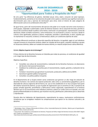 312
De otra parte “Las diferencias de género, identidad sexual, etnia, edad y situación de salud expresan,
fundamentalmente, asimetrías en las relaciones de poder entre sujetos y colectivos que significan exclusión y
discriminación para unos y ejercicio de dominación para otros, tanto al interior de cada categoría de
diferenciación como en la combinación entre ellas”11
.
De igual forma, partir del reconocimiento del ejercicio del poder en el mundo real entre seres humanos o
entre grupos, originadas o potenciadas a partir de diversos factores o de la conjunción de estos, permite la
lectura de la asimetría desde lo político como límite y restricción a la participación, representación y toma de
decisiones; desde el ámbito económico, como limitaciones a la acumulación y acceso a recursos y desde lo
cultural, como significados, prácticas y valores, marginales, excluidas o subordinadas, es decir, aquellas que
no representan lo masculino, lo blanco, lo heterosexual, adulto y en condiciones óptimas de salud.
El enfoque diferencial constituye un desarrollo específico del derecho a la igualdad, según el cual individuos
o grupos humanos en situaciones similares, deben ser tratados de forma igual, y aquellos individuos o grupos
en situaciones distintas, deben ser tratados de manera distinta, en relación proporcional a dicha diferencia.
3.5.4.4. Objetivo Superior de la Estrategia12
El Goce efectivo de los Derechos Humanos en Colombia para todas las personas, en condiciones de igualdad
y sin ningún tipo de discriminación.
Objetivos Específicos
 Consolidar una cultura de reconocimiento y realización de los Derechos Humanos y la observancia
del Derecho Internacional Humanitario.
• Establecer las condiciones y garantías para el reconocimiento, respeto, garantía y realización de los
DDHH.
• Fortalecer mecanismos que garanticen la promoción, protección y defensa de los DDHH.
• Garantizar la gestión pública transparente.
 Consolidar una política pública incluyente.
En el departamento de La Guajira existen varias condiciones que generan un alto riesgo de violación de
derechos humanos a los sectores de especial protección, tales como su características geográficas y por la
diversidad de culturas originarias del territorio y las que se han establecido en el, hoy La Guajira hace parte
del sistema nacional de violencia, ya que el grado de organización que se concentra en ella, la presencia de
grupos armados (guerrilla, paramilitares y delincuencia común organizada, especialmente en la frontera)
denotan que no nos encontramos ante individuos anómicos, pobres sin rumbo como en el pasado, sino ante
grupos profesionalizados en la violencia, que muestran recursos, planificación y alternativas para su desarrollo
y reproducción.
Durante años los habitantes del departamento, especialmente los wayuu, mantuvieron confrontaciones
intraétnicas que se arreglaban mediante las compensaciones que operan en los sistemas culturales y de
derechos.
11 Montealegre, Diana. Enfoques Diferenciales de Género y Etnia. Universidad Nacional de Colombia., Materia para la Especialización:
Acción Sin Daño y Construcción de Paz
12
Documento “De la Violencia a la Sociedad de los Derechos. Propuesta de Política Integral de Derechos Humanos 2014-2034”; Bogotá
2013. Puede ser consultado en línea:
http://www.derechoshumanos.gov.co/Observatorio/Publicaciones/Documents/131213-POLITICAPUBLICA-DDHH.pdf, p. 61
 