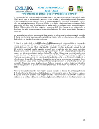 313
En este escenario son varias las características particulares que se presentan. Como lo ha señalado Gibson
(2004), la más grave de las inequidades existentes en una sociedad es la inequidad en materia de derechos
fundamentales y libertades. Si bien en el seno de cualquier país pueden presentarse desigualdades mínimas
entre una región y otra respecto del imperio de la ley, en La Guajira esta situación es dramática con relación
al centro del país. Gran parte de los habitantes de la Alta Guajira, ocupada por grupos armados irregulares
desde el 2002, como los de las áreas indígenas y campesinas de la Sierra Nevada, se han visto privados de
derechos y libertades fundamentales de los que otros habitantes del mismo Estado Nación disfrutan sin
problemas.
Una serie de hechos violentos ocurridos en el departamento en cabeza de varios actores indican la necesidad
de diseñar e implementar acciones para la promoción y protección de los derechos humanos de la comunidad
Guajira dentro de los más relevantes encontramos:
En el sur de La Guajira desde el año 2012 hasta el año 2015 especialmente en los municipios de Fonseca, San
Juan del césar, La Jagua del Pilar, Villanueva, el Molino, Urumita, Distracción y Barrancas encontramos
violación de los derechos a la vida, la integridad, libre circulación, derecho a la educación, la salud, libertad,
del territorio, propiedad privada, seguridad personal, etc., a través de actos tales como homicidios,
desplazamiento masivo de familias, presencia de grupos al margen de la ley tales como Bacrim entre otros,
ataques con artefactos explosivos, cultivos ilícitos, Microtrafico, Extorsiones y comercio Reclutamiento
forzado de niños, niñas y adolescente. En los municipios de Riohacha, Maicao, Uribía, Albania, Dibulla,
Hatonuevo, Manaure también se han presentado algunos de estos hechos en el último cuatrienio además de
enfrentamiento de pandillas, Secuestro y desaparición de turistas y comerciantes, Amenazas a líderes
víctimas, Violencia sexual contra mujer, Las multinacionales presentes en la zona (Rexol y Cerrejón por
ampliación del puerto), causan desplazamientos, Trata de personas de mujeres indígenas, Extorsión a
comerciantes y población en general, Feminicidios.( Plan Integral de Prevención Departamento de La Guajira
2015).
Además a través de las diferentes intervenciones sociales realizadas en el marco del comité departamental
de Derechos humanos del departamento de La Guajira se evidencia varios casos de discriminación a sectores
de especial protección, así como poco empoderamiento y conocimientos de los activistas para realizar
incidencia en las políticas públicas del nivel nacional y departamental en materia de derechos humanos y paz.
 
