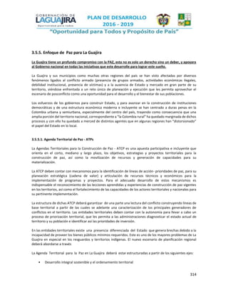 314
3.5.5. Enfoque de Paz para La Guajira
La Guajira tiene un profundo compromiso con la PAZ, esta no es solo un derecho sino un deber, y apoyara
al Gobierno nacional en todas las iniciativas que este desarrolle para lograr este sueño.
La Guajira y sus municipios como muchas otras regiones del país se han visto afectadas por diversos
fenómenos ligados al conflicto armado (presencia de grupos armados, actividades económicas ilegales,
debilidad institucional, presencia de víctimas) y a la ausencia de Estado y mercado en gran parte de su
territorio, viéndose enfrentada a un reto único de planeación y ejecución que les permita aprovechar el
escenario de posconflicto como una oportunidad para el desarrollo y el bienestar de sus poblaciones.
Los esfuerzos de los gobiernos para construir Estado, y para avanzar en la construcción de instituciones
democráticas y de una estructura económica moderna e incluyente se han centrado a duras penas en la
Colombia urbana y semiurbana, especialmente del centro del país, trayendo como consecuencia que una
amplia porción del territorio nacional, correspondiente a “la Colombia rural” ha quedado marginada de dichos
procesos y con ello ha quedado a merced de distintos agentes que en algunas regiones han “distorsionado”
el papel del Estado en lo local.
3.5.5.1. Agenda Territorial de Paz - ATPs
La Agendas Territoriales para la Construcción de Paz - ATCP es una apuesta participativa e incluyente que
orienta en el corto, mediano y largo plazo, los objetivos, estrategias y proyectos territoriales para la
construcción de paz, así como la movilización de recursos y generación de capacidades para su
materialización.
La ATCP deben contar con mecanismos para la identificación de líneas de acción- prioridades de paz, para su
planeación estratégica (cadena de valor) y articulación de recursos técnicos y económicos para la
implementación de programas y proyectos. Para el adecuado desarrollo de estos mecanismos es
indispensable el reconocimiento de las lecciones aprendidas y experiencias de construcción de paz vigentes
en los territorios, así como el fortalecimiento de las capacidades de los actores territoriales y nacionales para
su pertinente implementación.
La estructura de dichas ATCP deberá garantizar de una parte una lectura del conflicto construyendo líneas de
base territorial a partir de las cuales se adelante una caracterización de los principales generadores de
conflictos en el territorio. Las entidades territoriales deben contar con la autonomía para llevar a cabo un
proceso de priorización territorial, que les permita a las administraciones diagnosticar el estado actual de
territorio y su población e identificar así las prioridades de inversión.
En las entidades territoriales existe una presencia diferenciada del Estado que genera brechas debido a la
incapacidad de proveer los bienes públicos mínimos requeridos. Este es uno de los mayores problemas de La
Guajira en especial en los resguardos y territorios indígenas. El nuevo escenario de planificación regional
deberá abordarse a través
La Agenda Territorial para la Paz en La Guajira deberá estar estructuradas a partir de los siguientes ejes:
• Desarrollo integral sostenible y el ordenamiento territorial
 