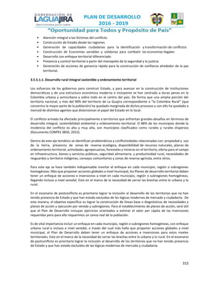 315
• Atención integral a las Víctimas del conflicto
• Construcción de Estado desde las regiones
• Generación de capacidades ciudadanas para la identificación y transformación de conflictos
• Construcción de Economías variables y solidarias para combatir las economías ilegales
• Desarrollo con enfoque territorial diferenciado
• Presencia y control territorial a partir del monopolio de la seguridad y la justicia
• Generación de acciones de ganancia rápida para la construcción de confianza alrededor de la paz
territorial.
3.5.5.1.1. Desarrollo rural integral sostenible y ordenamiento territorial
Los esfuerzos de los gobiernos para construir Estado, y para avanzar en la construcción de instituciones
democráticas y de una estructura económica moderna e incluyente se han centrado a duras penas en la
Colombia urbana y semiurbana y sobre todo en el centro del país. De forma que una amplia porción del
territorio nacional, y más del 90% del territorio de La Guajira correspondiente a “la Colombia Rural” (que
concentra la mayor parte de la población) ha quedado marginada de dichos procesos y con ello ha quedado a
merced de distintos agentes que distorsionan el papel del Estado en lo local.
El conflicto armado ha afectado principalmente a territorios que enfrentan grandes desafíos en términos de
desarrollo integral, sostenibilidad ambiental y ordenamiento territorial. El 88% de los municipios donde la
incidencia del conflicto es alta y muy alta, son municipios clasificados como rurales y rurales dispersos
(Documento CONPES 3850, 2015).
Dentro de este eje temático se identifican problemáticas y conflictividades relacionadas con: propiedad y uso
de la tierra, presencia de zonas de reserva ecológica, disponibilidad de recursos naturales, planes de
ordenamiento territorial, actividades agropecuarias, forestales y mineras en el territorio, oferta para el campo
en infraestructura, bienes y servicios públicos, seguridad alimentaria, y productividad rural, necesidades de
resguardos y territorio indígenas, consejos comunitarios y zonas de reserva agrícola, entre otros.
Para este eje se hace también indispensable insertar el enfoque en cada municipio, región o subregiones
homogéneas. Más que proponer acciones globales a nivel municipal, los Planes de desarrollo territorial deben
tener un enfoque de acciones e inversiones a nivel en cada municipio, región o subregiones homogéneas,
llegando incluso a nivel veredal. Esto en el marco de la necesidad de cerrar las brechas entre lo urbano y lo
rural.
En el escenario de postconflicto es prioritario lograr la inclusión al desarrollo de los territorios que no han
tenido presencia de Estado y que han estado excluidos de las lógicas modernas de mercado y ciudadanía. De
esta manera, el objetivo específico es lograr la construcción de líneas base o diagnósticos de necesidades y
planes de acción y ejecución por vereda y subregiones. Para el establecimiento de planes de acción, será útil
que el Plan de Desarrollo incluyan ejercicios orientados a estimar el valor per cápita de las inversiones
requeridas pero para ello requerimos un censo real de la población.
Es de vital importancia incluir un enfoque en cada municipio, región o subregiones homogéneas, con enfoque
urbano rural e incluso a nivel veredal, a través del cual más halla que proponer acciones globales a nivel
municipal, el Plan de Desarrollo deben tener un enfoque de acciones e inversiones para estos niveles
territoriales. Esto en el marco de la necesidad de cerrar las brechas entre lo urbano y lo rural. En el escenario
de postconflicto es prioritario lograr la inclusión al desarrollo de los territorios que no han tenido presencia
de Estado y que han estado excluidos de las lógicas modernas de mercado y ciudadanía.
 