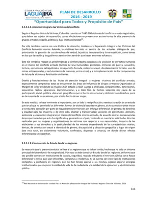 316
3.5.5.1.2. Atención integral a las Víctimas del conflicto
Según el Registro Único de Víctimas, Colombia cuenta con 7.640.180 víctimas del conflicto armado registradas,
que deben ser sujetos de reparación, cuyas afectaciones se presentaron en territorios de alta presencia de
grupos armados ilegales, pobreza y baja institucionalidad13
.
Por ello también cuenta con una Política de Atención, Asistencia y Reparación Integral a las Víctimas del
Conflicto Armando Interno. Además, las víctimas han sido el centro de los actuales diálogos de paz,
priorizando la garantía de sus derechos a la verdad, la justicia, la reparación y la no repetición, como temas
en los que la nación y los gobiernos territoriales tendrán que hacer enormes esfuerzos.
Este eje temático recoge las problemáticas y conflictividades asociadas a la violación de derechos humanos
en el marco del conflicto armado (delitos de lesa humanidad, genocidio, crímenes de guerra, secuestro,
tortura, ejecuciones extrajudiciales, desaparición forzada, violencia sexual, desplazamiento forzado, uso de
minas antipersonales, y reclutamiento de menores, entre otros), y a la implementación de los componentes
de la Ley de Víctimas y Restitución de tierras.
Diseño y fortalecimiento de las Rutas de atención integral a mujeres víctimas del conflicto armado,
especialmente campesinas estos se encuentran las áreas de influencia de Grupos Armados Organizados al
Margen de la ley en donde las mujeres han estado y están sujetas a amenazas, señalamientos, detenciones,
secuestros, raptos, agresiones, discriminaciones y a todo tipo de hechos violentos por causa de su
participación social, política, ubicación geográfica o por el hecho de reclamar y defender sus derechos, pero
en la mayoría de las ocasiones, por el sólo hecho de ser mujer.
En esta medida, se hace inminente e importante, por un lado la resignificación y reestructuración de un estado
patriarcal que ha permitido las diferentes formas de violencia basadas en género, dicho cambio se debe iniciar
a través de la adopción por parte de los gobiernos territoriales del enfoque diferencial, de género, de derechos
y equidad para las mujeres; y de otro lado, diseñar y transversalizar acciones de prevención, atención,
asistencia y reparación integral en el marco del conflicto interno armado, de acuerdo con las consecuencias
desproporcionadas que esto ha significado y generado en el país, teniendo en cuenta las solicitudes directas
realizadas por las mujeres y organizaciones de víctimas con respecto a sus necesidades, impacto de las
violaciones a sus derechos y la particularidad de los mismos dependiendo de las características etarias,
étnicas, de orientación sexual e identidad de género, discapacidad y ubicación geográfica o lugar de origen
(sea esta rural, en aislamiento voluntario, confinadas, dispersas o urbana), en donde dichos efectos
diferenciados se exacerban.
3.5.5.1.3. Construcción de Estado desde las regiones
Es necesario que la presencia estatal se lleve a las regiones que no la han tenido, hecho que ha sido un síntoma
principal del abandono y la marginalidad. Por esto se debe construir Estado desde las regiones, de forma que
sea posible contar con instituciones de justicia, seguridad, recaudo tributario e inversión pública con e foque
diferencial y étnico que sean eficientes, completas y modernas. Si se cuenta con este tipo de instituciones
completas y confiables en regiones que no han tenido acceso a las mismas, podrán crearse sinergias
institucionales que mejoren la calidad de vida de la ciudadanía y la calidad de la ejecución y administración
pública.
13
Red Nacional de Información -Unidad Para la Atención y Reparación Integral de Víctimas. Registro Único de Víctimas, 2016
 