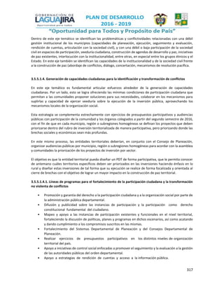 317
Dentro de este eje temático se identifican las problemáticas y conflictividades relacionadas con una débil
gestión institucional de los municipios (capacidades de planeación, ejecución, seguimiento y evaluación,
rendición de cuentas, articulación con la sociedad civil), y con una débil o baja participación de la sociedad
civil en espacios de participación, veeduría ciudadana, construcción de agendas de desarrollo y paz, iniciativas
de paz existentes, interlocución con la institucionalidad, entre otras, en especial entre los grupos étnicos y el
Estado. En este eje también se identifican las capacidades de la institucionalidad y de la sociedad civil frente
a la construcción de paz (abordaje de conflictos, diálogo, concertación, mecanismos de resolución pacífica.
3.5.5.1.4. Generación de capacidades ciudadanas para la identificación y transformación de conflictos
En este eje temático es fundamental articular esfuerzos alrededor de la generación de capacidades
ciudadanas. Por un lado, esto se logra ofreciendo las mínimas condiciones de participación ciudadana que
permitan a las comunidades proponer soluciones para sus necesidades, colaborar en los mecanismos para
suplirlas y capacidad de ejercer veeduría sobre la ejecución de la inversión pública, aprovechando los
mecanismos locales de la organización social.
Esta estrategia se complementa estrechamente con ejercicios de presupuestos participativos y audiencias
públicas con participación de la comunidad y los órganos colegiados a partir del segundo semestre de 2016,
con el fin de que en cada municipio, región o subregiones homogéneas se definan los proyectos que deben
priorizarse dentro del rubro de inversión territorializada de manera participativa, pero priorizando donde las
brechas sociales y económicas sean más profundas.
En este mismo proceso, las entidades territoriales deberían, en conjunto con el Consejo de Planeación,
organizar audiencias públicas por municipio, región o subregiones homogéneas para acordar con la asamblea
y comunidades la priorización de los proyectos de inversión por sector.
El objetivo es que la entidad territorial pueda diseñar un PDT de forma participativa, que le permita conocer
de antemano cuáles territorios específicos deben ser priorizados en las inversiones haciendo énfasis en lo
rural y diseñar estas inversiones de tal forma que su ejecución se realice de forma focalizada y orientada al
cierre de brechas con el objetivo de lograr un mayor impacto en la construcción de paz territorial.
3.5.5.1.4.1. Líneas de programas para el fortalecimiento de la participación ciudadana y la transformación
no violenta de conflictos
• Promoción y garantía del derecho a la participación ciudadana y a la organización social por parte de
la administración pública departamental.
• Difusión y publicidad sobre las instancias de participación y la participación como derecho
constitucional fundamental del ciudadano.
• Mapeo y apoyo a las instancias de participación existentes y funcionales en el nivel territorial,
fortaleciendo la discusión de políticas, planes y programas en dichos escenarios, así como acatando
y dando cumplimiento a los compromisos suscritos en las mismas.
• Fortalecimiento del Sistemas Departamental de Planeación y del Consejos Departamental de
Planeación.
• Realizar ejercicios de presupuestos participativos en los distintos niveles de organización
territorial del país.
• Apoyo a iniciativas de control social enfocadas a promover el seguimiento y la evaluación a la gestión
de las autoridades públicas del orden departamental.
• Apoyo a estrategias de rendición de cuentas y acceso a la información pública.
 
