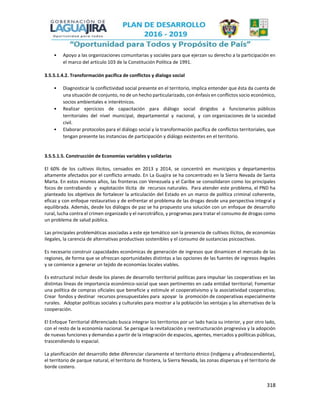318
• Apoyo a las organizaciones comunitarias y sociales para que ejerzan su derecho a la participación en
el marco del artículo 103 de la Constitución Política de 1991.
3.5.5.1.4.2. Transformación pacífica de conflictos y dialogo social
• Diagnosticar la conflictividad social presente en el territorio, implica entender que ésta da cuenta de
una situación de conjunto, no de un hecho particularizado, con énfasis en conflictos socio económico,
socios ambientales e interétnicos.
• Realizar ejercicios de capacitación para diálogo social dirigidos a funcionarios públicos
territoriales del nivel municipal, departamental y nacional, y con organizaciones de la sociedad
civil.
• Elaborar protocolos para el diálogo social y la transformación pacífica de conflictos territoriales, que
tengan presente las instancias de participación y diálogo existentes en el territorio.
3.5.5.1.5. Construcción de Economías variables y solidarias
El 60% de los cultivos ilícitos, censados en 2013 y 2014, se concentró en municipios y departamentos
altamente afectados por el conflicto armado. En La Guajira se ha concentrado en la Sierra Nevada de Santa
Marta. En estos mismos años, las fronteras con Venezuela y el Caribe se consolidaron como los principales
focos de contrabando y explotación ilícita de recursos naturales. Para atender este problema, el PND ha
planteado los objetivos de fortalecer la articulación del Estado en un marco de política criminal coherente,
eficaz y con enfoque restaurativo y de enfrentar el problema de las drogas desde una perspectiva integral y
equilibrada. Además, desde los diálogos de paz se ha propuesto una solución con un enfoque de desarrollo
rural, lucha contra el crimen organizado y el narcotráfico, y programas para tratar el consumo de drogas como
un problema de salud pública.
Las principales problemáticas asociadas a este eje temático son la presencia de cultivos ilícitos, de economías
ilegales, la carencia de alternativas productivas sostenibles y el consumo de sustancias psicoactivas.
Es necesario construir capacidades económicas de generación de ingresos que dinamicen el mercado de las
regiones, de forma que se ofrezcan oportunidades distintas a las opciones de las fuentes de ingresos ilegales
y se comience a generar un tejido de economías locales viables.
Es estructural incluir desde los planes de desarrollo territorial políticas para impulsar las cooperativas en las
distintas líneas de importancia económico-social que sean pertinentes en cada entidad territorial; Fomentar
una política de compras oficiales que beneficie y estimule el cooperativismo y la asociatividad cooperativa;
Crear fondos y destinar recursos presupuestales para apoyar la promoción de cooperativas especialmente
rurales. Adoptar políticas sociales y culturales para mostrar a la población las ventajas y las alternativas de la
cooperación.
El Enfoque Territorial diferenciado busca integrar los territorios por un lado hacia su interior, y por otro lado,
con el resto de la economía nacional. Se persigue la revitalización y reestructuración progresiva y la adopción
de nuevas funciones y demandas a partir de la integración de espacios, agentes, mercados y políticas públicas,
trascendiendo lo espacial.
La planificación del desarrollo debe diferenciar claramente el territorio étnico (indígena y afrodescendiente),
el territorio de parque natural, el territorio de frontera, la Sierra Nevada, las zonas dispersas y el territorio de
borde costero.
 