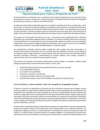 319
El territorio debe ser considerado como un producto social e histórico dotado de recursos naturales, formas
de producción, consumo e intercambio y red de Instituciones. El Enfoque Territorial reconoce la complejidad
de los territorios urbanos y rurales con clara diferenciación.
El enfoque territorial diferenciado debe garantizar una gestión sostenible de los Recursos Naturales, y de la
forma como se relacionan las políticas públicas y las poblaciones que requieren un tratamiento diferencial.
Por ejemplo un elemento que caracteriza y diferencia los territorios rurales es su dependencia de la base de
recursos naturales. Es necesario el apoyo y puesta en marcha de mecanismos tales como: Denominaciones de
Origen, Producción Orgánica, Sistema de producción más limpia, Gestión y Certificación de Calidad ambiental.
De acuerdo con el documento de Rutas para la Paz – Lineamientos para la planificación de la Amazonia
Colombiana, las comunidades indígenas están en problemas. La presencia conflictiva dentro de su estructura
social especialmente en La Guajira de dos formas de organización y gobierno en figura como las autoridades
tradicionales y las asociaciones indígenas legalmente constituidas, por una parte, y por la otra los sabedores
y líderes, que compiten en una batalla desequilibrada por el manejo del poder.
Los asentamientos nucleados dispersos deben arreglárselas como puedan para darle continuidad a la
dinámica administrativa, económica y social. En las pocas veces que establecen relaciones con las cabeceras
municipales es para el pago de salarios y mantenimiento de los servicios, presencia de la autoridad pública,
funciones electorales, prestación y mantenimiento de servicios públicos como energía, acueducto y
comunicaciones, de vez en cuando funciones de policía y justicia.
Estas formas de ocupación del territorio absolutamente distintas deben ser tratadas y abordas desde
enfoques de desarrollo territorialmente diferenciados en temas como:
• Tratamiento diferenciado para el aprovechamiento de sus recursos naturales
• La incompatibilidad fronteriza
• Las transferencias predefinidas
• La tenencia, ocupación y uso del suelo
• La titulación de predios conforme la ley 160 de 1994
• La planificación regional conforme las afinidades culturales de los pueblos étnicos.
3.5.5.1.6. Presencia y control territorial a partir del monopolio de la seguridad y la justicia
El acceso a la justicia y la seguridad en el territorio son dos condiciones necesarias para conseguir una paz
estable y duradera en el país. Según el PND 2014-2018, existe un patrón demográfico de concentración de la
impunidad como resultado de un bajo desempeño de la justicia en departamentos de alta afectación por
conflicto e inseguridad; mientras que departamentos de baja intensidad del conflicto registran bajas tasas de
impunidad. Estos temas representan, además, enormes desafíos en un escenario de posconflicto, donde gran
número de excombatientes estarán pasando por un proceso de desmovilización e incorporación a la vida civil,
en comunidades y territorios donde habrá que reconstruir el tejido social y generar condiciones de convivencia
pacífica, solidaridad y confianza
El eje de justicia y seguridad recoge las problemáticas asociadas a la inseguridad en el territorio (por ejemplo:
presencia de actores armados, crimen organizado, minas antipersonales y otros artefactos similares), a la
inseguridad ciudadana y humana, a la baja capacidad en la prestación de servicios de justicia por parte del
Estado, o su conflicto frente a la justicia propia de los pueblos indígenas, a la subutilización de mecanismos
alternativos de solución de conflictos y a los retos para la incorporación a la vida civil de desmovilizados, entre
 