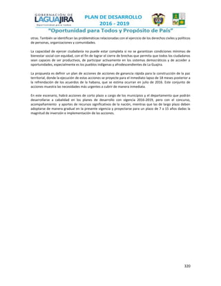 320
otras. También se identifican las problemáticas relacionadas con el ejercicio de los derechos civiles y políticos
de personas, organizaciones y comunidades.
La capacidad de ejercer ciudadanía no puede estar completa si no se garantizan condiciones mínimas de
bienestar social con equidad, con el fin de lograr el cierre de brechas que permita que todos los ciudadanos
sean capaces de ser productivos, de participar activamente en los sistemas democráticos y de acceder a
oportunidades, especialmente es los pueblos indígenas y afrodescendientes de La Guajira.
La propuesta es definir un plan de acciones de acciones de ganancia rápida para la construcción de la paz
territorial, donde la ejecución de estas acciones se proyecte para el inmediato lapso de 18 meses posterior a
la refrendación de los acuerdos de la habana, que se estima ocurran en julio de 2016. Este conjunto de
acciones muestra las necesidades más urgentes a cubrir de manera inmediata.
En este escenario, habrá acciones de corto plazo a cargo de los municipios y el departamento que podrán
desarrollarse a cabalidad en los planes de desarrollo con vigencia 2016-2019, pero con el concurso,
acompañamiento y aportes de recursos significativos de la nación, mientras que las de largo plazo deben
adoptarse de manera gradual en la presente vigencia y proyectarse para un plazo de 7 a 15 años dadas la
magnitud de inversión e implementación de las acciones.
 
