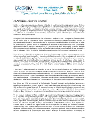 330
3.7. Participación y desarrollo comunitario
Existen en Colombia cerca de cincuenta y dos mil juntas de acción comunal que agrupan alrededor de cinco
millones de afiliados proponiendo soluciones pacíficas a las problemáticas que afectan a las comunidades, lo
que hace de la labor de las organizaciones comunales un trabajo silencioso pero continuo en el tiempo, todo
ello para garantizar los Derechos económicos, sociales y colectivos, estableciendo mecanismos para proteger
a la población en situación de desplazamiento y proponiendo acciones cotidianas para la solución de las
necesidades de las comunidades.
La Organización Comunal en Colombia ha sido la instancia a través de la cual a lo largo de los últimos 50 años
de vida institucional, ha canalizado el trabajo conjunto de las fuerzas vivas de las comunidades barriales en
procura del desarrollo de sus territorios, a través de la participación, representación y construcción de obras
de infraestructura. Desde el punto de vista cualitativo las Juntas de Acción Comunal están conformadas
principalmente por los líderes sociales y políticos de cada comunidad. En la actualidad se extienden por todo
el territorio de Colombia, tanto en el ámbito rural y urbano, en un número aproximado de 52.000 Juntas; cifra
que las coloca a la cabeza de todas las posibles formas de Organización Comunitaria que se dan en el país.
Semanalmente en Colombia se realizan cerca de cinco mil reuniones y asambleas comunales construyendo
soluciones pacíficas a las necesidades y aspiraciones de las comunidades. Estas Juntas siguiendo los criterios
de la Ley 19 de 1958, se empeñaron fundamentalmente en la construcción de las obras de infraestructura
requeridas por las comunidades, tales como puentes, caminos, puestos de salud y de policía, plazas de
mercado, acueductos, alcantarillados, redes eléctricas, programas de vivienda por auto construcción y de
empresas rentables comunales, entre otros, hasta llegar a construir cerca del 30% de la infraestructura
comunal.
A partir de 1973 se hizo manifiesta la necesidad de que las Juntas se interrelacionaran para poder incidir en el
ámbito municipal; por eso se creó la figura de la Asociación Municipal de Juntas de Acción Comunal, en las
cuales las autoridades han tenido un interlocutor válido para concertar programas de desarrollo social y por
ende de interés común. Estas Asociaciones a la fecha existen aproximadamente en 800 municipios, es decir
con una cobertura del 75% del territorio colombiano. Posteriormente de las Asociaciones se conforman las
Federaciones Departamentales de Acción Comunal, a la fecha se encuentran constituidas en 32 Federaciones.
Por último, en 1991, se reconoció la Confederación Comunal Nacional, conformándose la estructura
organizacional de primero, segundo, tercero y cuarto grado. De otra parte las organizaciones comunales han
sido fundamentales para el desarrollo de los mecanismos de participación constitucionales, por ejemplo son
quienes más ejercen los derechos de petición y de información y según estudios del CINEP y la Defensoría del
Pueblo, el 32 por ciento de los consejeros territoriales de planeación son dirigentes de origen comunal.
De otra parte, en medio del conflicto armado, la organización comunal es el primer punto de refugio y amparo
de los afectados, principalmente desplazados. Entre sus propuestas y programas se encuentran iniciativas en
temas de energía, apoyo a población desplazada, cuidado del medio ambiente, medios de comunicación,
cultura, agricultura, empleo, deportes, entre muchos otros, lo que muestra la capacidad de acción que con el
tiempo han adquirido las juntas de acción fortaleciéndose y articulándose por medio de la organización
nacional. Desde su creación las organizaciones de acción comunal han tenido que enfrentar diferentes
acontecimientos como problemas de corrupción traducidos en favores políticos, que afectaron frontalmente
la gestión autónoma de las juntas comunitarias desde los partidos políticos; luego, la eliminación de los
recursos entregados por el Estado para su labor, provocó la pérdida de interés e influencia de las juntas de
 