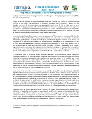 331
acción que terminaron por cerrar en gran número, para darle paso a otro tipo de organizaciones como ONG y
otro tipo de organizaciones.
Debido al carácter nacional de las organizaciones de acción comunal han sufrido las consecuencias del
conflicto de una manera más significativa en donde los principales líderes comunales y grupos han sido
atacados por medio de amenazas, asesinatos y desapariciones. A pesar de ello su ardua labor no se ha
detenido, haciendo presencia desde la articulación de las movilizaciones campesinas e incluso en el proceso
de paz que se desarrolla actualmente entre el gobierno y las Fuerzas Armadas Revolucionarias de Colombia
(FARC-EP), evidenciando que la labor de la confederación como grupo y sus logros son un referente para todas
las organizaciones no gubernamentales que hacen presencia en el país15
.
La constitución política de Colombia en su primer artículo expresa “Colombia es un Estado social de derecho,
organizado en forma de República unitaria, descentralizada, con autonomía de sus entidades territoriales,
democrática, participativa y pluralista, fundada en el respeto de la dignidad humana, en el trabajo y la
solidaridad de las personas que la integran y en la prevalencia del interés general” en aras de construir un país
en el que se respeten y garanticen cada derecho y deber como colombiano, en el que todos podamos vivir en
paz, ser beneficiario de los programas sociales, salud educación y bienestar respaldados por el Estado y
organizaciones internacionales, ejercer y defender nuestra soberanía, gozar de una seguridad democrática y
participativa, expresar cultural y artísticamente nuestros usos creencias y costumbres para vivir en armonía y
respeto con nuestros semejantes garantizando una forma de vida y oportunidades equitativa.
En defensa de todos lo anterior el Estado permite la existencia de organizaciones, cívicas, deportivas,
culturales, eclesiásticas, no gubernamentales entre otras que propenden por el desarrollo social, económico,
cultural y recreativo de la población civil. Resaltamos el papel que juegan en la sociedad las Juntas,
asociaciones y federación de Acciones Comunales las cuales son organizaciones civiles que propenden por la
participación ciudadana en el manejo de sus comunidades. Sirven como medio de interlocución con los
gobiernos nacional, departamental y municipal y buscan la creación de espacios de participación que ayuden
al desarrollo en barrios, comunas, corregimientos y veredas. Con ellas, los alcaldes también pueden fijar el
plan de desarrollo, concertar proyectos y vigilar su ejecución.
Las organizaciones comunales en el país carecen de conectividad con las diferentes administraciones distrital,
departamental o municipales para cumplir cabalmente con el objeto social que fueron creadas el cual no es
más que gestionar y dar inicio a la solución de problemas no sólo coyunturales, sino también estructurales de
las comunidades en las comunas, corregimientos, barrios, veredas y sectores de nuestras ciudades; surgiendo
la necesidad de construir ciudadanía, partiendo de las relaciones entre la sociedad civil y el Estado y la
ampliación de la democracia en sus diferentes manifestaciones (participación, descentralización); asimismo,
la relación entre lo privado, lo público y lo colectivo; en fin, pretendiendo que se aplique un concepto de
ciudadanía que contenga un conjunto de derechos, deberes y de responsabilidades, una identidad por la cual
cada persona se sienta perteneciente a la sociedad, en medio de la heterogeneidad de las comunidades.
Cada cuatrienio se llevan cabo proceso de Elecciones de nuevos dignatarios de Juntas, asociaciones y
federación de Acción Comunal en todos los Municipios de los diferentes departamentos de Colombia, dicho
proceso debe ser llevado con todas las garantías necesarias para asegurar que quienes participen puedan
sentirse respaldados en principio de la autonomía y acompañamiento Estatal, para lograr reestructurar las
nuevas Juntas, asociaciones y federación de Acción Comunal y estas a su vez se sientan más comprometidas
con el desarrollo de sus Barrios, comunas, corregimientos, Veredas y Comunidades.
15
Tomado de:(http://memoriaydignidad.org/memoriaydignidad/images/C3-10-organizaciones-de-Accion-
comunal.pdf)
 